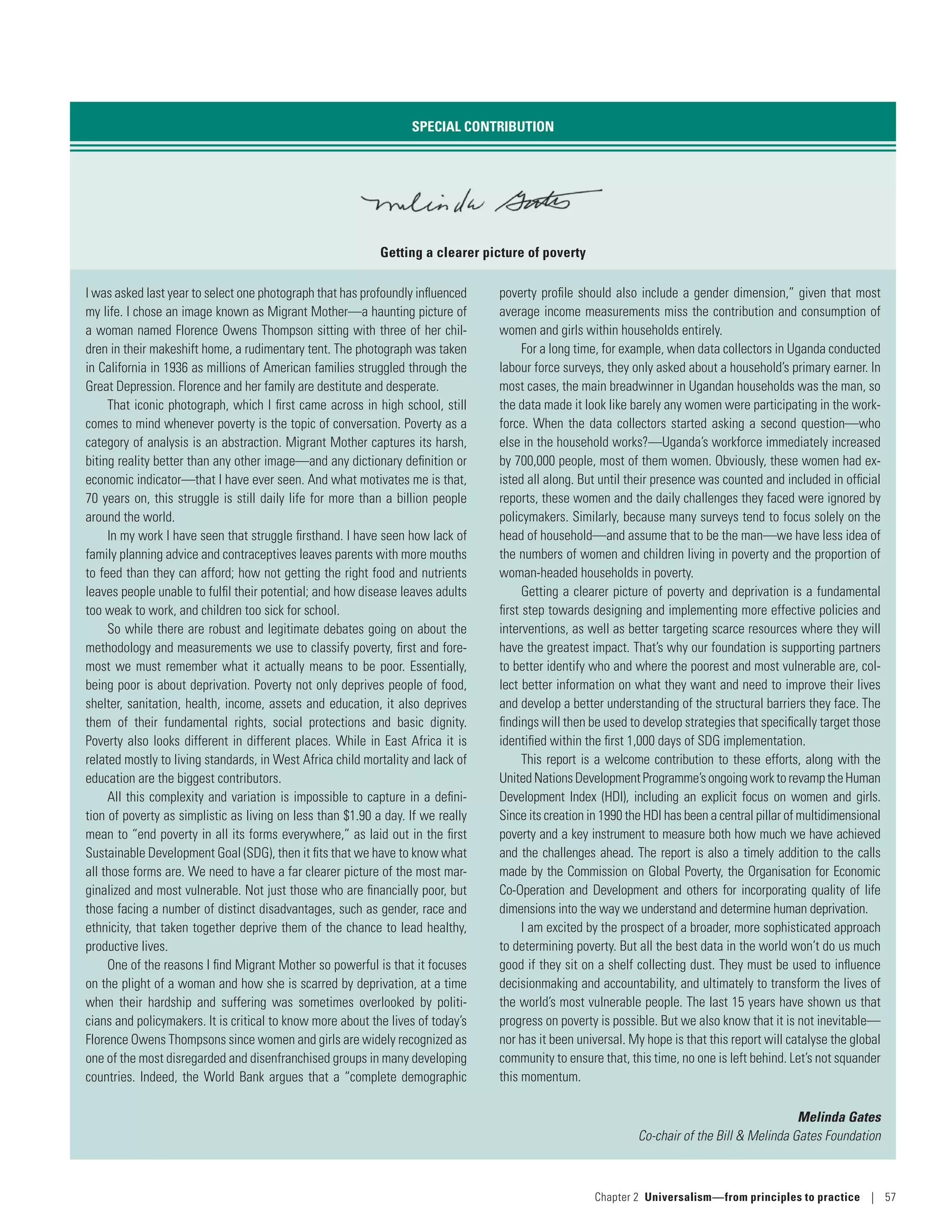 SPECIAL CONTRIBUTION
Getting a clearer picture of poverty
I was asked last year to select one photograph that has profoundly influenced
my life. I chose an image known as Migrant Mother­—­a haunting picture of
a woman named Florence Owens Thompson sitting with three of her chil-
dren in their makeshift home, a rudimentary tent. The photograph was taken
in California in 1936 as millions of American families struggled through the
Great Depression. Florence and her family are destitute and desperate.
That iconic photograph, which I first came across in high school, still
comes to mind whenever poverty is the topic of conversation. Poverty as a
category of analysis is an abstraction. Migrant Mother captures its harsh,
biting reality better than any other image­—­and any dictionary definition or
economic indicator­—­that I have ever seen. And what motivates me is that,
70 years on, this struggle is still daily life for more than a billion people
around the world.
In my work I have seen that struggle firsthand. I have seen how lack of
family planning advice and contraceptives leaves parents with more mouths
to feed than they can afford; how not getting the right food and nutrients
leaves people unable to fulfil their potential; and how disease leaves adults
too weak to work, and children too sick for school.
So while there are robust and legitimate debates going on about the
methodology and measurements we use to classify poverty, first and fore-
most we must remember what it actually means to be poor. Essentially,
being poor is about deprivation. Poverty not only deprives people of food,
shelter, sanitation, health, income, assets and education, it also deprives
them of their fundamental rights, social protections and basic dignity.
Poverty also looks different in different places. While in East Africa it is
related mostly to living standards, in West Africa child mortality and lack of
education are the biggest contributors.
All this complexity and variation is impossible to capture in a defini-
tion of poverty as simplistic as living on less than $1.90 a day. If we really
mean to “end poverty in all its forms everywhere,” as laid out in the first
Sustainable Development Goal (SDG), then it fits that we have to know what
all those forms are. We need to have a far clearer picture of the most mar-
ginalized and most vulnerable. Not just those who are financially poor, but
those facing a number of distinct disadvantages, such as gender, race and
ethnicity, that taken together deprive them of the chance to lead healthy,
productive lives.
One of the reasons I find Migrant Mother so powerful is that it focuses
on the plight of a woman and how she is scarred by deprivation, at a time
when their hardship and suffering was sometimes overlooked by politi-
cians and policymakers. It is critical to know more about the lives of today’s
Florence Owens Thompsons since women and girls are widely recognized as
one of the most disregarded and disenfranchised groups in many developing
countries. Indeed, the World Bank argues that a “complete demographic
poverty profile should also include a gender dimension,” given that most
average income measurements miss the contribution and consumption of
women and girls within households entirely.
For a long time, for example, when data collectors in Uganda conducted
labour force surveys, they only asked about a household’s primary earner. In
most cases, the main breadwinner in Ugandan households was the man, so
the data made it look like barely any women were participating in the work-
force. When the data collectors started asking a second question­—­who
else in the household works?­—­Uganda’s workforce immediately increased
by 700,000 people, most of them women. Obviously, these women had ex-
isted all along. But until their presence was counted and included in official
reports, these women and the daily challenges they faced were ignored by
policymakers. Similarly, because many surveys tend to focus solely on the
head of household­—­and assume that to be the man­—­we have less idea of
the numbers of women and children living in poverty and the proportion of
woman-headed households in poverty.
Getting a clearer picture of poverty and deprivation is a fundamental
first step towards designing and implementing more effective policies and
interventions, as well as better targeting scarce resources where they will
have the greatest impact. That’s why our foundation is supporting partners
to better identify who and where the poorest and most vulnerable are, col-
lect better information on what they want and need to improve their lives
and develop a better understanding of the structural barriers they face. The
findings will then be used to develop strategies that specifically target those
identified within the first 1,000 days of SDG implementation.
This report is a welcome contribution to these efforts, along with the
United Nations Development Programme’s ongoing work to revamp the Human
Development Index (HDI), including an explicit focus on women and girls.
Since its creation in 1990 the HDI has been a central pillar of multidimensional
poverty and a key instrument to measure both how much we have achieved
and the challenges ahead. The report is also a timely addition to the calls
made by the Commission on Global Poverty, the Organisation for Economic
Co-Operation and Development and others for incorporating quality of life
dimensions into the way we understand and determine human deprivation.
I am excited by the prospect of a broader, more sophisticated approach
to determining poverty. But all the best data in the world won’t do us much
good if they sit on a shelf collecting dust. They must be used to influence
decisionmaking and accountability, and ultimately to transform the lives of
the world’s most vulnerable people. The last 15 years have shown us that
progress on poverty is possible. But we also know that it is not inevitable­—­
nor has it been universal. My hope is that this report will catalyse the global
community to ensure that, this time, no one is left behind. Let’s not squander
this momentum.
Melinda Gates
Co-chair of the Bill  Melinda Gates Foundation
Chapter 2  Universalism—from principles
to practice | 57
 