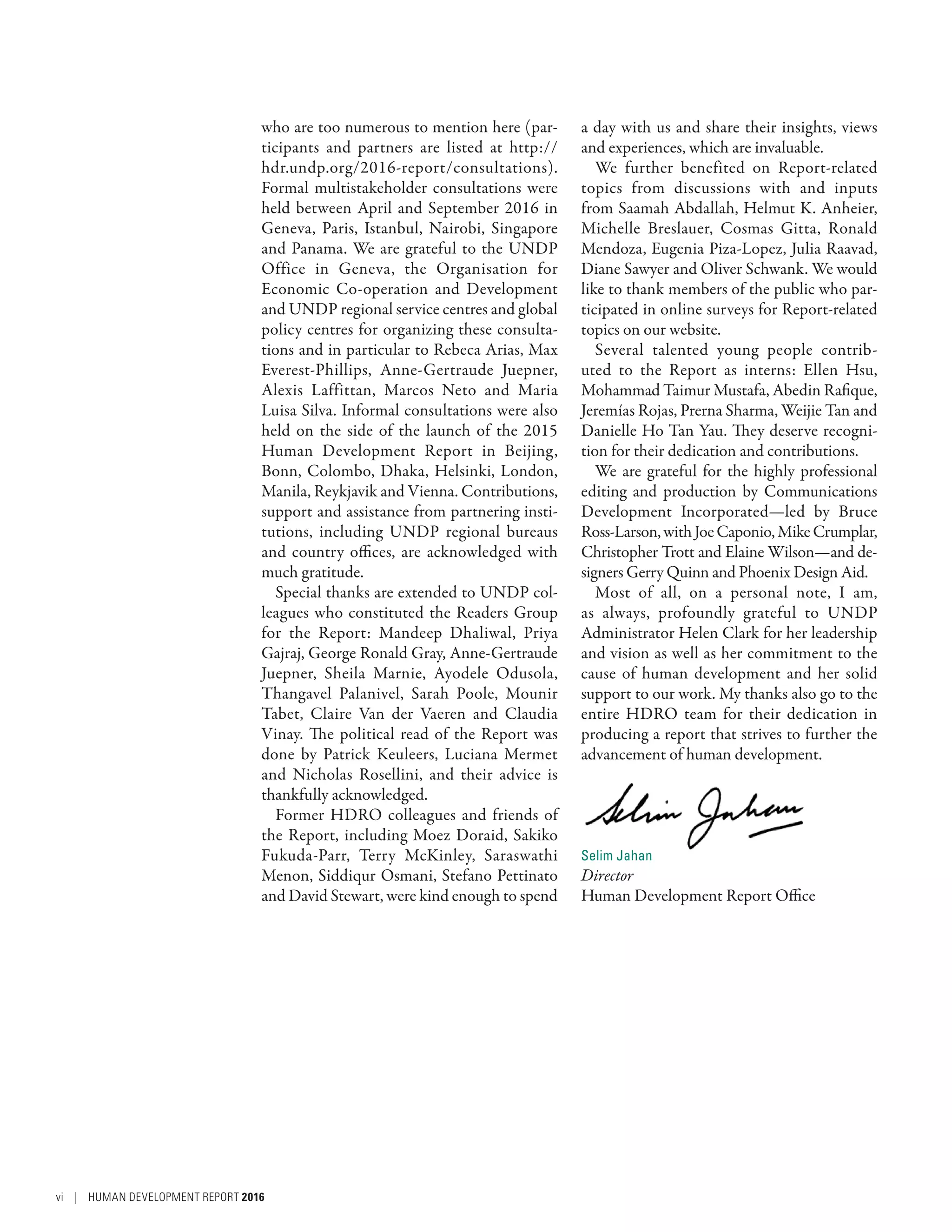 who are too numerous to mention here (par-
ticipants and partners are listed at http://
hdr.undp.org/2016-report/consultations).
Formal multistakeholder consultations were
held between April and September 2016 in
Geneva, Paris, Istanbul, Nairobi, Singapore
and Panama. We are grateful to the UNDP
Office in Geneva, the Organisation for
Economic Co-operation and Development
and UNDP regional service centres and global
policy centres for organizing these consulta-
tions and in particular to Rebeca Arias, Max
Everest-Phillips, Anne-Gertraude Juepner,
Alexis Laffittan, Marcos Neto and Maria
Luisa Silva. Informal consultations were also
held on the side of the launch of the 2015
Human Development Report in Beijing,
Bonn, Colombo, Dhaka, Helsinki, London,
Manila, Reykjavik and Vienna. Contributions,
support and assistance from partnering insti-
tutions, including UNDP regional bureaus
and country offices, are acknowledged with
much gratitude.
Special thanks are extended to UNDP col-
leagues who constituted the Readers Group
for the Report: Mandeep Dhaliwal, Priya
Gajraj, George Ronald Gray, Anne-Gertraude
Juepner, Sheila Marnie, Ayodele Odusola,
Thangavel Palanivel, Sarah Poole, Mounir
Tabet, Claire Van der Vaeren and Claudia
Vinay. The political read of the Report was
done by Patrick Keuleers, Luciana Mermet
and Nicholas Rosellini, and their advice is
thankfully acknowledged.
Former HDRO colleagues and friends of
the Report, including Moez Doraid, Sakiko
Fukuda-Parr, Terry McKinley, Saraswathi
Menon, Siddiqur Osmani, Stefano Pettinato
and David Stewart, were kind enough to spend
a day with us and share their insights, views
and experiences, which are invaluable.
We further benefited on Report-related
topics from discussions with and inputs
from Saamah Abdallah, Helmut K. Anheier,
Michelle Breslauer, Cosmas Gitta, Ronald
Mendoza, Eugenia Piza-Lopez, Julia Raavad,
Diane Sawyer and Oliver Schwank. We would
like to thank members of the public who par-
ticipated in online surveys for Report-related
topics on our website.
Several talented young people contrib-
uted to the Report as interns: Ellen Hsu,
Mohammad Taimur Mustafa, Abedin Rafique,
Jeremías Rojas, Prerna Sharma, Weijie Tan and
Danielle Ho Tan Yau. They deserve recogni-
tion for their dedication and contributions.
We are grateful for the highly professional
editing and production by Communications
Development Incorporated—led by Bruce
Ross-Larson,withJoeCaponio,MikeCrumplar,
Christopher Trott and Elaine Wilson—and de-
signers Gerry Quinn and Phoenix Design Aid.
Most of all, on a personal note, I am,
as always, profoundly grateful to UNDP
Administrator Helen Clark for her leadership
and vision as well as her commitment to the
cause of human development and her solid
support to our work. My thanks also go to the
entire HDRO team for their dedication in
producing a report that strives to further the
advancement of human development.
Selim Jahan
Director
Human Development Report Office
vi | HUMAN DEVELOPMENT REPORT 2016
 