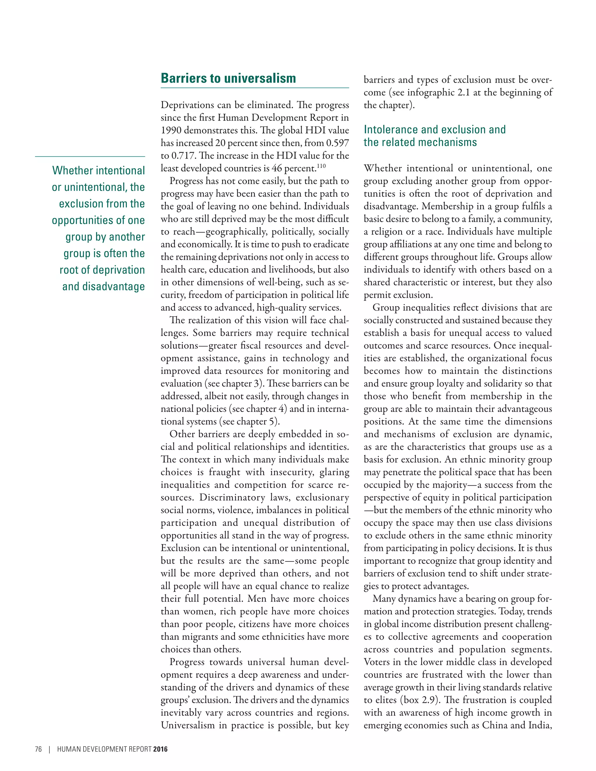 Whether intentional
or unintentional, the
exclusion from the
opportunities of one
group by another
group is often the
root of deprivation
and disadvantage
Barriers to universalism
Deprivations can be eliminated. The progress
since the first Human Development Report in
1990 demonstrates this. The global HDI value
has increased 20 percent since then, from 0.597
to 0.717. The increase in the HDI value for the
least developed countries is 46 percent.110
Progress has not come easily, but the path to
progress may have been easier than the path to
the goal of leaving no one behind. Individuals
who are still deprived may be the most difficult
to reach­—­geographically, politically, socially
and economically. It is time to push to eradicate
the remaining deprivations not only in access to
health care, education and livelihoods, but also
in other dimensions of well-being, such as se-
curity, freedom of participation in political life
and access to advanced, high-quality services.
The realization of this vision will face chal-
lenges. Some barriers may require technical
solutions­—­greater fiscal resources and devel-
opment assistance, gains in technology and
improved data resources for monitoring and
evaluation (see chapter 3). These barriers can be
addressed, albeit not easily, through changes in
national policies (see chapter 4) and in interna-
tional systems (see chapter 5).
Other barriers are deeply embedded in so-
cial and political relationships and identities.
The context in which many individuals make
choices is fraught with insecurity, glaring
inequalities and competition for scarce re-
sources. Discriminatory laws, exclusionary
social norms, violence, imbalances in political
participation and unequal distribution of
opportunities all stand in the way of progress.
Exclusion can be intentional or unintentional,
but the results are the same­—­some people
will be more deprived than others, and not
all people will have an equal chance to realize
their full potential. Men have more choices
than women, rich people have more choices
than poor people, citizens have more choices
than migrants and some ethnicities have more
choices than others.
Progress towards universal human devel-
opment requires a deep awareness and under-
standing of the drivers and dynamics of these
groups’ exclusion. The drivers and the dynamics
inevitably vary across countries and regions.
Universalism in practice is possible, but key
barriers and types of exclusion must be over-
come (see infographic 2.1 at the beginning of
the chapter).
Intolerance and exclusion and
the related mechanisms
Whether intentional or unintentional, one
group excluding another group from oppor-
tunities is often the root of deprivation and
disadvantage. Membership in a group fulfils a
basic desire to belong to a family, a community,
a religion or a race. Individuals have multiple
group affiliations at any one time and belong to
different groups throughout life. Groups allow
individuals to identify with others based on a
shared characteristic or interest, but they also
permit exclusion.
Group inequalities reflect divisions that are
socially constructed and sustained because they
establish a basis for unequal access to valued
outcomes and scarce resources. Once inequal-
ities are established, the organizational focus
becomes how to maintain the distinctions
and ensure group loyalty and solidarity so that
those who benefit from membership in the
group are able to maintain their advantageous
positions. At the same time the dimensions
and mechanisms of exclusion are dynamic,
as are the characteristics that groups use as a
basis for exclusion. An ethnic minority group
may penetrate the political space that has been
occupied by the majority­—­a success from the
perspective of equity in political participation­
—­but the members of the ethnic minority who
occupy the space may then use class divisions
to exclude others in the same ethnic minority
from participating in policy decisions. It is thus
important to recognize that group identity and
barriers of exclusion tend to shift under strate-
gies to protect advantages.
Many dynamics have a bearing on group for-
mation and protection strategies. Today, trends
in global income distribution present challeng-
es to collective agreements and cooperation
across countries and population segments.
Voters in the lower middle class in developed
countries are frustrated with the lower than
average growth in their living standards relative
to elites (box 2.9). The frustration is coupled
with an awareness of high income growth in
emerging economies such as China and India,
76 | HUMAN DEVELOPMENT REPORT 2016
 