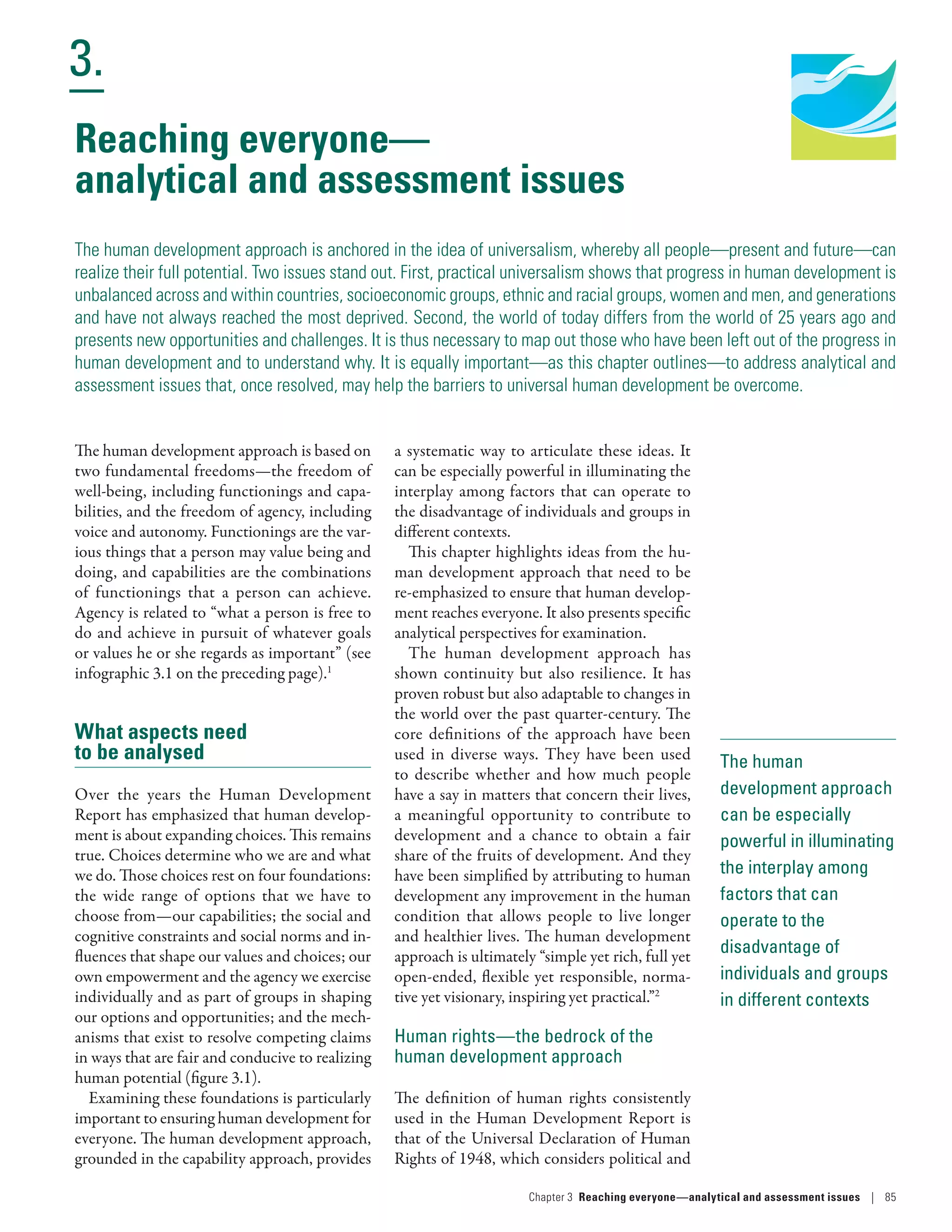 Human Development
Report 2016
Human Development for Everyone
3.
Chapter 3  Reaching everyone­—­analytical and assessment issues | 85
The human
development approach
can be especially
powerful in illuminating
the interplay among
factors that can
operate to the
disadvantage of
individuals and groups
in different contexts
Reaching everyone­—­
analytical and assessment issues
The human development approach is anchored in the idea of universalism, whereby all people­—­present and future­—­can
realize their full potential. Two issues stand out. First, practical universalism shows that progress in human development is
unbalanced across and within countries, socioeconomic groups, ethnic and racial groups, women and men, and generations
and have not always reached the most deprived. Second, the world of today differs from the world of 25 years ago and
presents new opportunities and challenges. It is thus necessary to map out those who have been left out of the progress in
human development and to understand why. It is equally important­—­as this chapter outlines­—­to address analytical and
assessment issues that, once resolved, may help the barriers to universal human development be overcome.
The human development approach is based on
two fundamental freedoms­—­the freedom of
well-being, including functionings and capa-
bilities, and the freedom of agency, including
voice and autonomy. Functionings are the var-
ious things that a person may value being and
doing, and capabilities are the combinations
of functionings that a person can achieve.
Agency is related to “what a person is free to
do and achieve in pursuit of whatever goals
or values he or she regards as important” (see
infographic 3.1 on the preceding page).1
What aspects need
to be analysed
Over the years the Human Development
Report has emphasized that human develop-
ment is about expanding choices. This remains
true. Choices determine who we are and what
we do. Those choices rest on four foundations:
the wide range of options that we have to
choose from­—­our capabilities; the social and
cognitive constraints and social norms and in-
fluences that shape our values and choices; our
own empowerment and the agency we exercise
individually and as part of groups in shaping
our options and opportunities; and the mech-
anisms that exist to resolve competing claims
in ways that are fair and conducive to realizing
human potential (figure 3.1).
Examining these foundations is particularly
important to ensuring human development for
everyone. The human development approach,
grounded in the capability approach, provides
a systematic way to articulate these ideas. It
can be especially powerful in illuminating the
interplay among factors that can operate to
the disadvantage of individuals and groups in
different contexts.
This chapter highlights ideas from the hu-
man development approach that need to be
re-emphasized to ensure that human develop-
ment reaches everyone. It also presents specific
analytical perspectives for examination.
The human development approach has
shown continuity but also resilience. It has
proven robust but also adaptable to changes in
the world over the past quarter-century. The
core definitions of the approach have been
used in diverse ways. They have been used
to describe whether and how much people
have a say in matters that concern their lives,
a meaningful opportunity to contribute to
development and a chance to obtain a fair
share of the fruits of development. And they
have been simplified by attributing to human
development any improvement in the human
condition that allows people to live longer
and healthier lives. The human development
approach is ultimately “simple yet rich, full yet
open-ended, flexible yet responsible, norma-
tive yet visionary, inspiring yet practical.”2
Human rights­—­the bedrock of the
human development approach
The definition of human rights consistently
used in the Human Development Report is
that of the Universal Declaration of Human
Rights of 1948, which considers political and
 