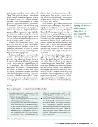 Agency can advance
one’s own well-
being, but it can
also further the
well-being of others
and participation are both a means and an end.
Truly functional, participatory democracy,
which is much broader than a voting process,
leads to a virtuous circle. Political freedoms
empower people to demand policies that ex-
pand their opportunities to hold governments
accountable. Debate and discussion help
communities shape priorities. A free press, a
vibrant civil society and the political freedoms
guaranteed by a constitution underpin inclu-
sive institutions and human development. The
human development approach views people
not only as beneficiaries of development, but
also as architects of their own lives.7
Related to this is the notion of agency. People
who enjoy high levels of agency are engaged
in actions congruent with their values. When
people are coerced into an action, are submis-
sive or desirous to please or are simply passive,
they are not exercising agency.8
Well-being and agency­—­the two funda-
mental freedoms in the human development
approach­—­are related yet distinct. An agent
is someone who acts and brings about change.
Agency can advance one’s own well-being, but
it can also further the well-being of others.
People may thus volunteer for causes that do
not advance their own well-being, such as pro-
tecting the rights or improving the conditions
of vulnerable groups or conserving ecosystems,
landmarks or historical monuments. People
may put themselves in gruelling situations,
working to promote causes they believe in at
the cost of their own health or security. They
are exercising their agency. Human agency
thus advances any goals that are important to
individuals­—­for themselves, for their commu-
nities or for other entities.
The exponential spread of information and
communication technologies, along with ris-
ing education and literacy rates, has provided
individuals with new tools for participation
(box 3.2). Online participation can have a
major impact on agency and empowerment.
But new forms of participation also face chal-
lenges and risks that must be addressed. Equal
access to the Internet for all people must be
pursued between and within countries. And
people must be protected from the risks of
misinformation and online violence­—­such as
cyberbullying, online sexual abuse, harassment
or hate speech­—­that target mostly children
and women.9
The primary focus of the human development
approach and of the Human Development
Report has largely been on the freedom of
well-being. This is reflected in the way the
Human Development Index (HDI) has been
constructed. This focus may have arisen because
basic deprivations were once more widespread,
attracting the preponderance of analysis, meas-
urement and policy response. But as well-being
was realized, emphasizing freedom of agency has
becomemoreimportant.Thatfreedomhasanin-
dependent, intrinsic worth, in addition to an in-
strumental value because it enhances well-being.
BOX 3.1
Voice and participation—intrinsic, instrumental and constructive
Voice and participation are intrinsically important, make
instrumental contributions and play a constructive role
in the human development approach:
•	 Intrinsic. Voice and participation have high intrinsic
value to people as key functionings.
•	 Instrumental. Voice and participation enhance dem-
ocratic political freedoms and thus have instrumen-
tal value in expanding capabilities. The functionings
of being well fed and free of disease or having an
adequate education may appear basic. In practice,
even these are difficult to achieve without the abili-
ty to participate in society. Being excluded and shut
off and not possessing voice are usually the rea-
sons that people and groups lack basic capabilities,
sometimes generation after generation.
•	 Constructive. Societies and nations must deliberate
and decide, through give and take, their common
priorities and agendas. Effective participation en-
sures that all groups sit at the table. Broad, truly
representative participation in civic dialogue is the
way to ensure that societies advance towards re-
alizing the concept of justice, the principles of uni-
versalism and sustainability, and other values that
they hold collectively.
Source: Human Development Report Office.
Chapter 3  Reaching everyone­—­analytical and assessment issues | 87
 