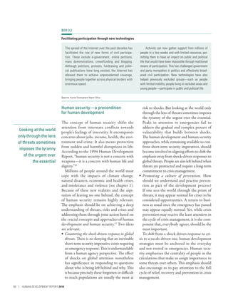 Looking at the world
only through the lens
of threats sometimes
imposes the tyranny
of the urgent over
the essential
Human security­—­a precondition
for human development
The concept of human security shifts the
attention from interstate conflicts towards
people’s feelings of insecurity. It encompasses
concerns about jobs, income, health, the envi-
ronment and crime. It also means protection
from sudden and harmful disruptions in life.
According to the 1994 Human Development
Report, “human security is not a concern with
weapons­—­it is a concern with human life and
dignity.”10
Millions of people around the world must
cope with the impacts of climate change,
natural disasters, economic and health crises,
and intolerance and violence (see chapter 1).
Because of these new realities and the aspi-
ration of leaving no one behind, the concept
of human security remains highly relevant.
The emphasis should be on achieving a deep
understanding of threats, risks and crises and
addressing them through joint action based on
the crucial concepts and approaches of human
development and human security.11
Two ideas
are relevant:
•	 Countering the shock-driven response to global
threats. There is no denying that an inevitable
short-term security imperative exists requiring
an emergency response. This is understandable
from a human agency perspective. The effect
of shocks on global attention nonetheless
has significance in responding to questions
about who is being left behind and why. This
is because precisely these forgotten or difficult
to reach populations are usually the most at
risk to shocks. But looking at the world only
through the lens of threats sometimes imposes
the tyranny of the urgent over the essential.
Peaks in attention to emergencies fail to
address the gradual and complex process of
vulnerability that builds between shocks.
The human development and human security
approaches, while remaining available to con-
front short-term security imperatives, should
become involved in aligning efforts to shift the
emphasis away from shock-driven responses to
globalthreats.Peoplearealsoleftbehindwhen
threats are protracted and require a long-term
commitment to crisis management.
•	 Promoting a culture of prevention. How
should we understand and practise preven-
tion as part of the development process?
If one sees the world through the prism of
threats, it may appear normal for crises to be
considered opportunities. A return to busi-
ness as usual once the emergency has passed
may appear equally normal. Yet, while crisis
prevention may receive the least attention in
the cycle of crisis management, it is the com-
ponent that, everybody agrees, should be the
most important.
To shift from a shock-driven response to cri-
sis to a needs-driven one, human development
strategies must be anchored in the everyday
and not rooted in emergencies. Human secu-
rity emphasizes the centrality of people in the
calculations that make us assign importance to
some threats over others. This emphasis should
also encourage us to pay attention to the full
cycle of relief, recovery and prevention in crisis
management.
BOX 3.2
Facilitating participation through new technologies
The spread of the Internet over the past decades has
facilitated the rise of new forms of civil participa-
tion. These include e-government, online petitions,
mass demonstrations, crowdfunding and blogging.
Although petitions, protests, fundraising and politi-
cal publications have long existed, the Internet has
allowed them to achieve unprecedented coverage,
bringing people together across physical borders with
enormous speed.
Activists can now gather support from millions of
people in a few weeks and with limited resources, per-
mitting them to have an impact on public and political
life that would have been impossible through traditional
means of participation. This has challenged government
and party monopolies in politics and effectively broad-
ened civil participation. New technologies have also
helped previously excluded groups—such as people
with limited mobility, people living in secluded areas and
young people—participate in public and political life.
Source: Human Development Report Office.
88 | HUMAN DEVELOPMENT REPORT 2016
 