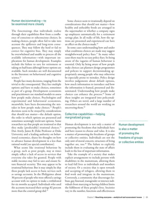 Human development
is also a matter
of promoting the
freedoms of groups
or collective entities
Human decisionmaking­—­to
be examined more closely
The functionings that individuals realize
through their capabilities flow from a conflu-
ence of conscious or subconscious choices. In
making choices, people often fail to take into
account the spillovers and long-term conse-
quences. They may follow the herd or fail to
correct for cognitive bias. They may simply
be overwhelmed and unable to process all the
available information­—­with important im-
plications for human development. Examples
include the failure to save for retirement or
taking on bad loans although better options are
available. Such mistakes are well documented
in the literature on behavioural and cognitive
science.12
People face many decisions, ranging from the
trivial to the consequential. They face multiple
options and have to make choices, sometimes
as part of a group. Development economists
and practitioners use standard models to assess
how people make choices. Psychologists and
experimental and behavioural economists,
meanwhile, have been documenting the mis-
takes in how people make choices.13
People’s
decisions seem to be swayed by considerations
that should not matter­—­the default option,
the order in which options are presented and
sometimes seemingly irrelevant options. Some
researchers say that people are irrational or that
they make (predictably) irrational choices.14
Dan Ariely, James B. Duke Professor at Duke
University and a leading authority on behav-
ioural economics, shares his thoughts on how
to advance human development in a less than
rational world (see special contribution).
What seems like irrational behaviour by
a group, such as poor people, may at times
simply reflect a lack of access to services that
everyone else takes for granted. People with
stable incomes may fail to save and ensure fu-
ture financial security. This may appear to be
irrational behaviour. But it may simply be that
these people lack access to basic services such
as savings accounts. In the Philippines about
30 percent of people who were offered a savings
account with no option to make a withdrawal
for six months accepted. Individuals who used
the accounts increased their savings 82 percent
more than the control group did.15
Some choices seem to irrationally depend on
considerations that should not matter­—­how
healthy and unhealthy foods are arranged in
the supermarket or whether a company signs
up employees automatically for a retirement
savings plan. In all walks of life, how the op-
tions are presented and experienced can have
an effect on the choices made.16
In some cases understanding how and under
what conditions choices are made may suggest
straightforward policy fixes.17
In many other
cases there may be no easy policy fixes. So being
aware of the vagaries of human behaviour is
essential. Only by being aware of how people
make choices can planners design programmes
and policies to support decisionmaking ap-
propriately among people who may otherwise
be especially prone to mistakes. Policy design
involves judgements about default options,
how much information to introduce and how
the information is framed, presented and dis-
seminated. Understanding how people make
choices can enhance the process.18
Some of
these insights are integrated into policymak-
ing. Others are novel, and a large number of
researchers around the world are working on
uncovering them.19
Collective capabilities­—­helping
marginalized groups
Human development is not only a matter of
promoting the freedoms that individuals have
and have reason to choose and value. It is also
a matter of promoting the freedoms of groups
or collective entities. Individuals are not the
only unit of moral concern; structures of living
together are, too.20
The failure to explicitly
include them in evaluating the state of affairs
leads to the loss of important information.
Take the example of a society that makes
explicit arrangements to include persons with
disabilities in the mainstream, allowing them
to lead full lives as individuals and members
of society. Or a society that is open towards
and accepting of refugees, allowing them to
find work and integrate in the mainstream.
Conversely, a community that discourages les-
bian, gay, bisexual, transgender or intersex indi-
viduals from marrying or having children limits
the fulfilment of these people’s lives. Societies
vary in the number, functions and effectiveness
Chapter 3  Reaching everyone­—­analytical and assessment issues | 89
 
