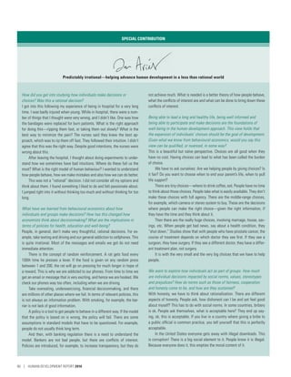 SPECIAL CONTRIBUTION
Predictably irrational—helping advance human development in a less than rational world
How did you get into studying how individuals make decisions or
choices? Was this a rational decision?
I got into this following my experience of being in hospital for a very long
time. I was badly injured when young. While in hospital, there were a num-
ber of things that I thought were very wrong, and I didn’t like. One was how
the bandages were replaced for burn patients. What is the right approach
for doing this—ripping them fast, or taking them out slowly? What is the
best way to minimize the pain? The nurses said they knew the best ap-
proach, which was to rip them off fast. They followed their intuition. I didn’t
agree that this was the right way. Despite good intentions, the nurses were
wrong about this.
After leaving the hospital, I thought about doing experiments to under-
stand how we sometimes have bad intuitions. Where do these fail us the
most? What is the right model of human behaviour? I wanted to understand
how people behave, how we make mistakes and also how we can do better.
This was not a “rational” decision. I did not consider all my options and
think about them. I found something I liked to do and felt passionate about.
I jumped right into it without thinking too much and without thinking for too
long.
What have we learned from behavioural economics about how
individuals and groups make decisions? How has this changed how
economists think about decisionmaking? What are the implications in
terms of policies for health, education and well-being?
People, in general, don’t make very thoughtful, rational decisions. For ex-
ample, take texting and driving and our general addiction to cellphones. This
is quite irrational. Most of the messages and emails we get do not need
immediate attention.
There is the concept of random reinforcement. A rat gets food every
100th time he presses a lever. If the food is given on any random press
between 1 and 200, the rat will go on pressing for much longer in hope of
a reward. This is why we are addicted to our phones. From time to time we
get an email or message that is very exciting, and hence we are hooked. We
check our phones way too often, including when we are driving.
Take overeating, underexercising, financial decisionmaking, and there
are millions of other places where we fail. In terms of relevant policies, this
is not always an information problem. With smoking, for example, the bar-
rier is not lack of good information.
A policy is a tool to get people to behave in a different way. If the model
that the policy is based on is wrong, the policy will fail. There are some
assumptions in standard models that have to be questioned. For example,
people do not usually think long term.
And then, with banking regulation there is a need to understand the
model. Bankers are not bad people, but there are conflicts of interest.
Policies are introduced, for example, to increase transparency, but they do
not achieve much. What is needed is a better theory of how people behave,
what the conflicts of interest are and what can be done to bring down these
conflicts of interest.
Being able to lead a long and healthy life, being well informed and
being able to participate and make decisions are the foundations of
well-being in the human development approach. This view holds that
the expansion of individuals’ choices should be the goal of development.
Given what we know from behavioural economics, would you say this
view can be qualified, or nuanced, in some way?
This is a beautiful but naïve perspective. Choices are all good when they
have no cost. Having choices can lead to what has been called the burden
of choice.
We have to ask ourselves: Are we helping people by giving choices? Is
it fair? Do you want to choose when to end your parent’s life, when to pull
life support?
There are tiny choices—where to drink coffee, eat. People have no time
to think about those choices. People take what is easily available. They don’t
make these choices with full agency. There are the middle-range choices,
for example, which camera or stereo system to buy. These are the decisions
where people can make the right choice—given the right information, if
they have the time and they think about it.
Then there are the really huge choices, involving marriage, house, sav-
ings, etc. When people get bad news, say about a health condition, they
“shut down.” Studies show that with people who have prostate cancer, the
course of treatment depends on which doctor they see first. If they see a
surgeon, they have surgery. If they see a different doctor, they have a differ-
ent treatment plan, not surgery.
It is with the very small and the very big choices that we have to help
people.
We want to explore how individuals act as part of groups. How much
are individual decisions impacted by social norms, values, stereotypes
and prejudices? How do norms such as those of fairness, cooperation
and honesty come to be, and how are they sustained?
With honesty, we have to think about rationalization. There are different
aspects of honesty. People ask, how dishonest can I be and yet feel good
about myself? This has to do with social norms. In some countries, bribery
is ok. People ask themselves, what is acceptable here? They end up say-
ing, ok, this is acceptable. If you live in a country where giving a bribe to
a public official is common practice, you tell yourself that this is perfectly
acceptable.
In the United States everyone gets away with illegal downloads. This
is corruption! There is a big social element to it. People know it is illegal.
Because everyone does it, this empties the moral content of it.
90 | HUMAN DEVELOPMENT REPORT 2016
 