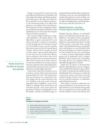 People should have
the liberty of choosing
their identities
Groups are governed by social norms that
also influence the behaviour of individuals and
often shape the freedoms individuals articulate,
particularly agency. The effect on freedom has
been analysed in terms of adaptive preferenc-
es, the mechanism people use to adjust their
preferences according to their circumstances.
The frequently unconscious adaptation of pref-
erences distorts perceptions of freedom so that
individuals may not notice that their freedom
of choice has been constrained.
The concept of adaptive preferences is espe-
cially applicable to the gender debate.26
The
deprivation in agency associated with social
norms and culture is evident in the practice
of early marriage, the lack of women’s control
over household resources and the attitudes
that expose women to the risk of gender-based
violence. Almost half the women surveyed
in Africa report agency-related deprivation
in more than one area of their lives. Women
who are educated, who work or who live in
urban areas have more voice and autonomy. In
Africa almost 20 percent of women who live
in rural areas and have no more than a primary
education experience three major deprivations,
compared with 1 percent of women who live in
urban areas and have higher education.27
Social norms, rules and conventions are not
created in a vacuum. Norms and expected and
accepted behaviour evolve. The circumstances
that may have given rise to particular norms
may change, but the norms themselves may
not. Traditions and norms tend to become
entrenched. Once established, a norm can be
difficult to dislodge. Many anachronistic and
sometimes perverse social norms persist for
generations. Traditions, including dowry from
the families of brides and child marriage, are
maintained by households under social pressure.
Violating a norm can cause psychological dis-
comfort, financial loss or worse. In these cases
the focus should be how the norms can influence
the effects of healthy policies and the identifica-
tion of ways to alter the norms (box 3.3).
Multiple identities­—­how they
influence agency and well-being
Multiple identities influence an individual’s
agency and well-being (functionings and ca-
pabilities): citizenship, residence, geographic
origin, class, gender, politics, profession, em-
ployment, social commitments and so on. Each
of these groups is associated with a specific
aspect of an individual’s identity. Group affili-
ations and identities are more fluid than fixed.
Each person belongs to a number of groups at
one time. People are born into some groups­
—­a woman, an Asian, lefthandedness. Other
groups may be abandoned, such as religion.
Still others may be joined, such as citizenship.
No single identity can completely define an
individual throughout her or his life.
People have the liberty of choosing their
identities. Individuals have reason to recognize,
value and defend the freedom to choose identi-
ties. Liberty is important and valuable because
all individuals deserve the space to consider the
various facets, nuances and choices associated
with their identity. Liberty is also a precondi-
tion for peaceful coexistence in multiethnic
and multicultural societies.
Three identity issues have implications for
human development. First, the space for mul-
tiple identities is more limited among people
who are marginalized, and those people may
lack the freedom to choose the identity they
BOX 3.3
Strategies for changing social norms
•	 Rectify mistaken beliefs about what others do or think.
•	 Use the mechanisms of social pressure.
•	 Change the symbolic meaning of a social norm.
•	 Create or exploit conflicts among different norms.
•	 Change the signalling function of norm compliance.
•	 Change the incentives for supporting norms among
key actors.
•	 Send countermessages through appropriate
messengers.
•	 Adjust how norms interact with laws.
Source: World Bank 2014.
92 | HUMAN DEVELOPMENT REPORT 2016
 