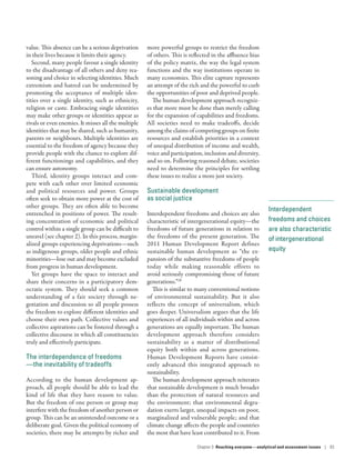 Interdependent
freedoms and choices
are also characteristic
of intergenerational
equity­
value. This absence can be a serious deprivation
in their lives because it limits their agency.
Second, many people favour a single identity
to the disadvantage of all others and deny rea-
soning and choice in selecting identities. Much
extremism and hatred can be undermined by
promoting the acceptance of multiple iden-
tities over a single identity, such as ethnicity,
religion or caste. Embracing single identities
may make other groups or identities appear as
rivals or even enemies. It misses all the multiple
identities that may be shared, such as humanity,
parents or neighbours. Multiple identities are
essential to the freedom of agency because they
provide people with the chance to explore dif-
ferent functionings and capabilities, and they
can ensure autonomy.
Third, identity groups interact and com-
pete with each other over limited economic
and political resources and power. Groups
often seek to obtain more power at the cost of
other groups. They are often able to become
entrenched in positions of power. The result-
ing concentration of economic and political
control within a single group can be difficult to
unravel (see chapter 2). In this process, margin-
alized groups experiencing deprivations­—­such
as indigenous groups, older people and ethnic
minorities­—­lose out and may become excluded
from progress in human development.
Yet groups have the space to interact and
share their concerns in a participatory dem-
ocratic system. They should seek a common
understanding of a fair society through ne-
gotiation and discussion so all people possess
the freedom to explore different identities and
choose their own path. Collective values and
collective aspirations can be fostered through a
collective discourse in which all constituencies
truly and effectively participate.
The interdependence of freedoms­
—­the inevitability of tradeoffs
According to the human development ap-
proach, all people should be able to lead the
kind of life that they have reason to value.
But the freedom of one person or group may
interfere with the freedom of another person or
group. This can be an unintended outcome or a
deliberate goal. Given the political economy of
societies, there may be attempts by richer and
more powerful groups to restrict the freedom
of others. This is reflected in the affluence bias
of the policy matrix, the way the legal system
functions and the way institutions operate in
many economies. This elite capture represents
an attempt of the rich and the powerful to curb
the opportunities of poor and deprived people.
The human development approach recogniz-
es that more must be done than merely calling
for the expansion of capabilities and freedoms.
All societies need to make tradeoffs, decide
among the claims of competing groups on finite
resources and establish priorities in a context
of unequal distribution of income and wealth,
voice and participation, inclusion and diversity,
and so on. Following reasoned debate, societies
need to determine the principles for settling
these issues to realize a more just society.
Sustainable development
as social justice
Interdependent freedoms and choices are also
characteristic of intergenerational equity­—­the
freedoms of future generations in relation to
the freedoms of the present generation. The
2011 Human Development Report defines
sustainable human development as “the ex-
pansion of the substantive freedoms of people
today while making reasonable efforts to
avoid seriously compromising those of future
generations.”28
This is similar to many conventional notions
of environmental sustainability. But it also
reflects the concept of universalism, which
goes deeper. Universalism argues that the life
experiences of all individuals within and across
generations are equally important. The human
development approach therefore considers
sustainability as a matter of distributional
equity both within and across generations.
Human Development Reports have consist-
ently advanced this integrated approach to
sustainability.
The human development approach reiterates
that sustainable development is much broader
than the protection of natural resources and
the environment; that environmental degra-
dation exerts larger, unequal impacts on poor,
marginalized and vulnerable people; and that
climate change affects the people and countries
the most that have least contributed to it. From
Chapter 3  Reaching everyone­—­analytical and assessment issues | 93
 
