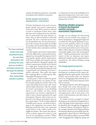 The more command
women have over
household income,
the more they
participate in the
economy, the more
girls are enrolled in
secondary school and
the larger the benefits
for their families,
their communities
and their countries
a human development perspective, sustainable
development thus embodies social justice.
Gender equality and women’s
empowerment­—­vital markers
If human development must reach everyone,
gender equality and women’s empowerment
need to be central. When women are allowed
to work in a profession of their choice, when
they have access to financial services and when
they are protected by law from domestic vi-
olence, they are able to lead lives to their full
potential. The more command women have
over household income, the more they partici-
pate in the economy, the more girls are enrolled
in secondary school and the larger the benefits
for their families, their communities and their
countries.
Gender equality and women’s empowerment
need to be addressed in a mainstreamed and in-
tegrated way. Sustainable Development Goal 5
covers gender equality and the empowerment
of all women and girls, and it proposes relevant
targets and indicators. But gender equality and
women’s empowerment should not be limited
to a single goal. Gender-focused targets are
also covered by Sustainable Development Goal
3 (good health and well-being) and Goal 4
(quality education). These goals and targets
have catalysing effects on achieving the other
Sustainable Development Goals.
Gender parity is often mistaken for gender
equality. Gender parity is an equality of num-
bers. Gender equality, by contrast, refers to the
social relationship between men and women
and has deeper dimensions. Take the example
of women’s participation in peacebuilding
efforts to end conflicts. At times, female
representatives are invited to negotiations in
order to meet a formal requirement for equal
participation. However, when women are em-
powered to be effective participants, they can
have a great impact.29
In the recently completed
Colombia peace process, one-third of partic-
ipants in the negotiations were women. Their
lobbying ensured that those who committed
sexual violence in the conflict would not be
eligible for pardons. The women also advocat-
ed for economic support for women in rural
areas for new development activities.30
When
women are included in the peace process, there
is a 20 percent increase in the probability of an
agreement lasting at least 2 years and a 35 per-
cent increase in the probability of an agreement
lasting at least 15 years.31
Checking whether progress
in human development
reaches everyone­—­
assessment requirements
Averages are not adequate for determining
whether everyone benefits from progress in
human development; a disaggregated approach
is needed. Nor will a purely quantitative assess-
ment succeed; qualitative aspects are needed,
too. Data on freedom of agency also need to
be reviewed, particularly on voice and account-
ability. Other indicators of human well-being
can provide insights, such as the social progress
index.32
Finally, good generation and dissem-
ination of data are important and require
additional in-depth research, experimentation,
consultations and alliance-building among
stakeholders.
The disaggregated perspective
An assessment of whether progress in human
development is reaching everyone requires dis-
aggregated data by region, gender, rural–urban
location, socioeconomic status, race, ethnicity
and so on. Disaggregated data unmask the av-
erages and show who has been bypassed, where
they are and why.
Development barriers often fall along group
lines. People with certain characteristics, in
certain locations and with certain identities are
more likely to lack access to essential services
and opportunities and are more prone to be
victims of discrimination and other forms of
social exclusion.
To include everyone in progress in human
development, the excluded and marginalized, as
well as the depth of their deprivations, need to
be identified, often through data disaggregated
in National Human Development Reports.
For example, Ethiopia’s 2014 National Human
Development Report presented HDI values dis-
aggregated by region, Mexico’s 2010 National
Human Development Report presented HDI
values disaggregated by indigenous group and
94 | HUMAN DEVELOPMENT REPORT 2016
 