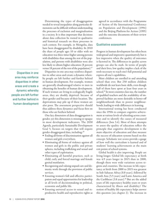 Disparities in one
area may reinforce
disparities in other
areas and create a
dynamic whereby
people are left further
and further behind in
human development
Determining the types of disaggregation
needed to reveal inequalities along particular di-
mensions can be difficult without understanding
the processes of exclusion and marginalization
in a society. It is thus important that decisions
about data collection be rooted in qualitative
and historical research on these processes in
each context. For example, in Mongolia, data
have been disaggregated by disability. In 2010
the share of people ages 10 or older with no
education was three times higher among persons
with disabilities than among the rest of the pop-
ulation, and persons with disabilities were also
less likely to obtain higher education (8 percent
versus 18 percent of the rest of the population).37
Disparities in one area may reinforce dispari-
ties in other areas and create a dynamic where-
by people are left further and further behind
in human development. For example, women
are generally disadvantaged relative to men in
obtaining the benefits of human development.
If such women are living in ecologically fragile
areas, they are doubly deprived: because of
their gender and because of their location. The
deprivations may pile up if these women are
also poor. The assessment perspective should
thus address these dynamics and focus first on
those who are furthest behind.
One key dimension of data disaggregation is
gender, yet this dimension is missing or opaque
in most development indicators. The 2030
Agenda, particularly Sustainable Development
Goal 5, focuses on targets that will require
­gender-disaggregated data, including:38
•	 Ending all forms of discrimination against all
women and girls everywhere.
•	 Eliminating all forms of violence against all
women and girls in the public and private
spheres, including trafficking and sexual and
other types of exploitation.
•	 Eliminating all harmful practices, such as
child, early and forced marriage and female
genital mutilation.
•	 Recognizing and valuing unpaid care and do-
mestic work through the provision of public
services.
•	 Ensuring women’s full and effective partici-
pation and equal opportunities for leadership
at all levels of decisionmaking in political,
economic and public life.
•	 Ensuring universal access to sexual and re-
productive health and reproductive rights as
agreed in accordance with the Programme
of Action of the International Conference
on Population and Development (1994)
and the Beijing Platform for Action (1995)
and the outcome documents of their review
conferences.
Qualitative assessment
Progress in human development has often been
widespread and impressive quantitatively but is
less impressive when the quality of outcomes
is factored in. The differences in quality across
groups can also be stark. In terms of people
and their lives, low quality implies a lack of the
tools necessary to reach one’s full potential and
express all one’s capabilities.
More children are enrolled in and attending
school than ever. But 250  million children
worldwide do not learn basic skills, even though
half of them have spent at least four years in
school.39
In most countries class size, the number
of qualified teachers and the availability of im-
proved facilities are more desirable in better-off
neighbourhoods than in poorer neighbour-
hoods, leading to wide differences in learning.
International testing has been conducted
since the 1950s to compare cognitive achieve-
ment at various levels of schooling across coun-
tries and to identify the causes of measured
differences (box 3.4). Most of these attempts
to assess the quality of education reflect the
principle that cognitive development is the
main objective of education and thus measure
the success of education systems based on this
concept. Scholastic test scores provide a gauge
of how well the curriculum is learned and of
students’ learning achievements at the main
exit points of school systems.
Global health is also improving. People are
living longer. Global life expectancy at birth
was 4.9 years longer in 2015 than in 2000,
though there were wide variations across re-
gions and countries. The increase in life expec-
tancy at birth from 2000 to 2015 was greatest
in Sub-­Saharan Africa (8.8 years), followed by
South Asia (5.5 years) and Latin America and
the Caribbean (3.8 years).40
But are the added
years of life expectancy healthy years or years
characterized by illness and disability? The
notion of healthy life expectancy helps answer
this question (see chapter 2). The increase in
96 | HUMAN DEVELOPMENT REPORT 2016
 