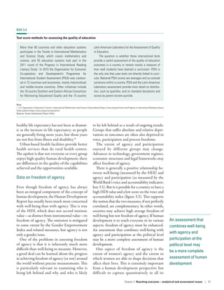 An assessment that
combines well-­being
with agency and
participation at the
political level may
be a more complete
assessment of human
development
healthy life expectancy has not been as dramat-
ic as the increase in life expectancy, so people
are generally living more years, but those years
are not free from illness and disability.41
Urban-based health facilities provide better
health services than do rural health centres.
The upshot is that not everyone or every group
enjoys high-quality human development; there
are differences in the quality of the capabilities
achieved and the opportunities available.
Data on freedom of agency
Even though freedom of agency has always
been an integral component of the concept of
human development, the Human Development
Report has usually been much more concerned
with well-being than with agency. This is true
of the HDI, which does not accord intrinsic
value­—­as distinct from instrumental value­—­to
freedom of agency. The omission is mitigated
to some extent by the Gender Empowerment
Index and related measures, but agency is not
only a gender issue.
One of the problems in assessing freedom
of agency is that it is inherently much more
difficult than well-being to measure. However,
a good deal can be learned about the progress
in achieving freedom of agency (or not) around
the world without precise measurements. This
is particularly relevant to examining who is
being left behind and why and who is likely
to be left behind as a result of ongoing trends.
Groups that suffer absolute and relative depri-
vations in outcomes are often also deprived in
voice, participation and process freedoms.
The extent of agency and participation
enjoyed by different groups may change.
Advances in technology, government regimes,
economic structures and legal frameworks may
affect freedom of agency.
There is generally a positive relationship be-
tween well-being (measured by the HDI) and
agency and participation (as measured by the
World Bank’s voice and accountability indicator;
box 3.5). But it is possible for a country to have a
high HDI value and a low score on the voice and
accountability index (figure 3.3). This supports
the notion that the two measures, if not perfectly
correlated, are complementary. In other words,
societies may achieve high average freedom of
well-being but not freedom of agency. If human
development is to reach everyone in its various
aspects, freedom of agency must be enhanced.
An assessment that combines well-­being with
agency and participation at the political level
may be a more complete assessment of human
development.
One aspect of freedom of agency is the
extent of women’s agency and the extent to
which women are able to shape decisions that
affect their lives. This is extremely important
from a human development perspective but
difficult to capture quantitatively in all its
BOX 3.4
Test score methods for assessing the quality of education
More than 60 countries and other education systems
participate in the Trends in International Mathematics
and Science Study, which covers mathematics and
science, and 55 education systems took part in the
2011 round of the Progress in International Reading
Literacy Study.1
In 2015 the Organisation for Economic
Co-operation and Development’s Programme for
International Student Assessment (PISA) was conduct-
ed in 72 countries and economies, mainly industrialized
and middle-income countries. Other initiatives include
the 16 country Southern and Eastern African Consortium
for Monitoring Educational Quality and the 15 country
Latin American Laboratory for the Assessment of Quality
in Education.
The question is whether these international tests
provide a useful assessment of the quality of education
outcomes in a country or remain mainly a measure of
how well students have learned a curriculum. PISA is
the only one that uses tests not directly linked to curri-
cula. National PISA scores are averages and so conceal
variations within a country. PISA and the Latin American
Laboratory assessment provide more detail on distribu-
tion, such as quartiles, and on standard deviations and
scores by parent income quintile.
Note
1. U.S. Department of Education’s Trends in International Mathematics and Science Study website (https://nces.ed.gov/timss/) and Progress in International Reading Literacy
Study website (https://nces.ed.gov/surveys/pirls/).
Source: Human Development Report Office.
Chapter 3  Reaching everyone­—­analytical and assessment issues | 97
 