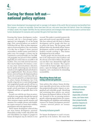 Human Development
Report 2016
Human Development for Everyone
4.
Chapter 4  Caring for those left out­—­national policy options | 105
Some policies that
enhance human
development,
especially universal
ones, can have more
than proportionally
positive impacts on
marginalized and
vulnerable people
Caring for those left out­—­
national policy options
Basic human development has progressed well on average in all regions of the world. But not everyone has benefited from
this progress—at least not equitably. Some have been left out, and some have been left behind. Given the challenges
of today’s world, this chapter identifies the key national policies and strategies that need to be pursued to achieve basic
human development for everyone and to protect the gains that have been made.
Ensuring that human development reaches
everyone calls for a four-pronged policy
approach (see infographic 4.1 on the facing
page). First, universal policies are needed to
reach those left out. There are three important
aspects of universal policies. One, universalism
is an idea, but as chapter 2 shows, practical
universalism is another matter, particularly in
policy areas. For example, a country may be
committed to universal health care, but diffi-
cult geography may prevent it from establish-
ing health care centres that are accessible to all
localities. Two, even with universal outcomes,
there may be disparities. For instance, a coun-
try may attain universal primary education,
but the quality of learning may vary between
schools in rich neighbourhoods and schools in
poor neighbourhoods. Three, because of these
factors, universal human development policies
need to be reoriented to reach those left out.
Thus, economic growth is an important means
to achieve human development, but if the
benefits of growth are to reach disadvantaged
and marginalized people, growth will have to
be inclusive such that poor and disadvantaged
people actively participate in the generation
of growth and have an equitable share in the
outcome.
Second, even with the new focus on univer-
sal policies, some groups of people have special
needs that would not be met (see chapter 2).
Their situations require specific measures and
attention. For example, persons with disabili-
ties require measures to ensure their mobility,
participation and work opportunities.
Third, human development achieved does
not mean human development sustained.
Particularly in today’s world, with all the risks
and vulnerabilities (see chapter 1), progress in
human development may be slowed or even
reversed. This makes it essential to protect the
gains and avoid reversal, especially for people
who have achieved only the basics in human
development and for people who have yet
to achieve the basics. The first group could
fall back below the threshold of basic human
development, and the second might make no
headway towards reaching it. Thus human
development has to be resilient.
Fourth, people who have been left out will
have to be empowered so that if policies and
the relevant actors fail to deliver, these people
can raise their voice, demand their rights and
seek to redress the situation. That requires
a framework for human rights and access to
justice, a space for dialogue and effective par-
ticipation, and a mechanism for demanding
accountability.
Reaching those left out
using universal policies
Some policies that enhance human develop-
ment, especially universal ones, can have more
than proportionally positive impacts on mar-
ginalized and vulnerable people. Identifying
and reorienting these policies can narrow
the human development deficits of those left
out. Essential in this are pursuing inclusive
growth, enhancing opportunities for women,
addressing lifecycle capabilities and mobilizing
resources for human development priorities­
—­because universal policies are resource
intensive.
Pursuing inclusive growth
For human development to reach everyone,
growth has to be inclusive. This means that
 