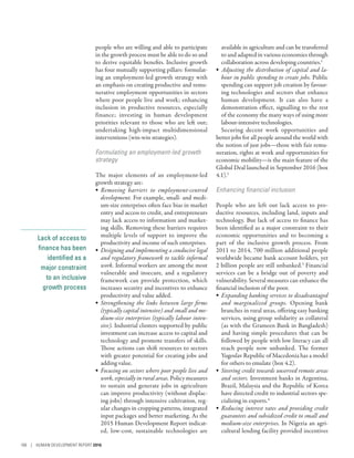 Lack of access to
finance has been
identified as a
major constraint
to an inclusive
growth process
people who are willing and able to participate
in the growth process must be able to do so and
to derive equitable benefits. Inclusive growth
has four mutually supporting pillars: formulat-
ing an employment-led growth strategy with
an emphasis on creating productive and remu-
nerative employment opportunities in sectors
where poor people live and work; enhancing
inclusion in productive resources, especially
finance; investing in human development
priorities relevant to those who are left out;
undertaking high-impact multidimensional
interventions (win-win strategies).
Formulating an employment-led growth
strategy
The major elements of an employment-led
growth strategy are:
•	 Removing barriers to employment-centred
development. For example, small- and medi-
um-size enterprises often face bias in market
entry and access to credit, and entrepreneurs
may lack access to information and market-
ing skills. Removing these barriers requires
multiple levels of support to improve the
productivity and income of such enterprises.
•	 Designing and implementing a conducive legal
and regulatory framework to tackle informal
work. Informal workers are among the most
vulnerable and insecure, and a regulatory
framework can provide protection, which
increases security and incentives to enhance
productivity and value added.
•	 Strengthening the links between large firms
(typically capital intensive) and small and me-
dium-size enterprises (typically labour inten-
sive). Industrial clusters supported by public
investment can increase access to capital and
technology and promote transfers of skills.
Those actions can shift resources to sectors
with greater potential for creating jobs and
adding value.
•	 Focusing on sectors where poor people live and
work, especially in rural areas. Policy measures
to sustain and generate jobs in agriculture
can improve productivity (without displac-
ing jobs) through intensive cultivation, reg-
ular changes in cropping patterns, integrated
input packages and better marketing. As the
2015 Human Development Report indicat-
ed, low-cost, sustainable technologies are
available in agriculture and can be transferred
to and adapted in various economies through
collaboration across developing countries.1
•	 Adjusting the distribution of capital and la-
bour in public spending to create jobs. Public
spending can support job creation by favour-
ing technologies and sectors that enhance
human development. It can also have a
demonstration effect, signalling to the rest
of the economy the many ways of using more
labour-intensive technologies.
Securing decent work opportunities and
better jobs for all people around the world with
the notion of just jobs­—­those with fair remu-
neration, rights at work and opportunities for
economic mobility­—­is the main feature of the
Global Deal launched in September 2016 (box
4.1).2
Enhancing financial inclusion
People who are left out lack access to pro-
ductive resources, including land, inputs and
technology. But lack of access to finance has
been identified as a major constraint to their
economic opportunities and to becoming a
part of the inclusive growth process. From
2011 to 2014, 700 million additional people
worldwide became bank account holders, yet
2 billion people are still unbanked.3
Financial
services can be a bridge out of poverty and
vulnerability. Several measures can enhance the
financial inclusion of the poor.
•	 Expanding banking services to disadvantaged
and marginalized groups. Opening bank
branches in rural areas, offering easy banking
services, using group solidarity as collateral
(as with the Grameen Bank in Bangladesh)
and having simple procedures that can be
followed by people with low literacy can all
reach people now unbanked. The former
Yugoslav Republic of Macedonia has a model
for others to emulate (box 4.2).
•	 Steering credit towards unserved remote areas
and sectors. Investment banks in Argentina,
Brazil, Malaysia and the Republic of Korea
have directed credit to industrial sectors spe-
cializing in exports.4
•	 Reducing interest rates and providing credit
guarantees and subsidized credit to small and
medium-size enterprises. In Nigeria an agri-
cultural lending facility provided incentives
106 | HUMAN DEVELOPMENT REPORT 2016
 