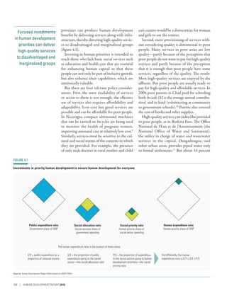 Focused investments
in human development
priorities can deliver
high-quality services
to disadvantaged and
marginalized groups
priorities can produce human development
benefits by delivering services along with infra-
structure, thereby directing high-quality servic-
es to disadvantaged and marginalized groups
(figure 4.1).
Investing in human priorities is intended to
reach those who lack basic social services such
as education and health care that are essential
for enhancing human capital so that these
people can not only be part of inclusive growth,
but also enhance their capabilities, which are
intrinsically valuable.
But there are four relevant policy consider-
ations. First, the mere availability of services
or access to them is not enough; the effective
use of services also requires affordability and
adaptability. Low-cost but good services are
possible and can be affordable for poor people.
In Nicaragua compact ultrasound machines
that can be carried on bicycles are being used
to monitor the health of pregnant women,
improving antenatal care at relatively low cost.9
Similarly, services must be sensitive to the cul-
tural and social norms of the contexts in which
they are provided. For example, the presence
of only male doctors in rural mother and child
care centres would be a disincentive for women
and girls to use the centres.
Second, mere provisioning of services with-
out considering quality is detrimental to poor
people. Many services in poor areas are low
quality­—­partly because of the perception that
poor people do not want to pay for high-­quality
services and partly because of the perception
that it is enough that poor people have some
services, regardless of the quality. The result:
Most high-quality services are enjoyed by the
affluent. But poor people are usually ready to
pay for high-quality and affordable services. In
2004 poor parents in Chad paid for schooling
both in cash ($2 is the average annual contribu-
tion) and in kind (volunteering at community
or government schools).10
Parents also covered
the cost of books and other supplies.
High-quality services can indeed be provided
to poor people, as in Burkina Faso. The Office
National de l’Eau et de l’Assainissement (the
National Office of Water and Sanitation),
the utility in charge of water and wastewater
services in the capital, Ouagadougou, and
other urban areas, provides piped water only
to formal settlements.11
But about 16 percent
FIGURE 4.1
Investments in priority human development to ensure human development for everyone
Public expenditure ratio
Government share of GNP
Social allocation ratio
Social services share of
government spending
Social priority ratio
Human priority share of
social sector spending
Human expenditure ratio
Human priority share of GNP
The human expenditure ratio is the product of three ratios:
E/Y = public expenditure as a
proportion of national income
S/E = the proportion of public
expenditure going to the social
sector—the social allocation ratio
P/S = the proportion of expenditure
in the social sectors going to human
development priorities—the social
priority ratio
Put differently, the human
expenditure ratio is E/Y x S/E x P/S
Source: Human Development Report Office based on UNDP (1991).
108 | HUMAN DEVELOPMENT REPORT 2016
 