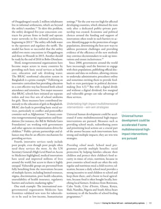 Universal human
development could be
accelerated if some
multidimensional high-
impact interventions
are pursued
of Ouagadougou’s nearly 2 million inhabitants
live in informal settlements, which are beyond
the utility’s mandate.12
To skirt this problem,
the utility designed five-year concession con-
tracts for private firms to build and operate
water networks in five informal settlements,
beginning in 2013.13
The utility sells bulk water
to the operators and regulates the tariffs. The
model has been so successful that the utility
added two more concessions in Ouagadougou
and three in Houndé in 2015. Another should
be ready by the end of 2016 in Bobo-Dioulasso.
Third, nongovernmental organizations have
become major actors in many countries by
providing such basic social services as health
care, education and safe drinking water.
The BRAC nonformal education system in
Bangladesh is a prime example.14
Following an
innovative curriculum but providing education
in a cost-­effective way has boosted both school
attendance and retention. Two major measures
that BRAC schools have initiated are separate
toilets and two free sets of school uniforms
for girls. These measures have contributed im-
mensely to the education of girls in Bangladesh.
BRAC also leads in providing basic social ser-
vices, particularly in conflict and post­conflict
countries such as Afghanistan.15
In many coun-
tries nongovernmental organizations and foun-
dations (for instance, the Bill  Melinda Gates
Foundation) are working with governments
and other agencies on immunization drives for
children.16
Public–­private partnerships and al-
liances may thus be an effective mechanism for
providing services.
Fourth, innovative services rarely include
poor people, even though poor people often
need these services the most. As the UN
Secretary-General’s High-Level Panel on Access
to Medicines highlighted, medical innovations
have saved and improved millions of lives
around the world, but access to them is highly
unequal. Vulnerable groups are prevented from
fully benefiting from the innovations because
of multiple factors, including limited resources,
stigma, discrimination, poor health education,
unavailability of health insurance, regulatory
barriers and exclusive marketing rights.17
One stark example: The international non-
governmental organization Médecins Sans
Frontières validated new tests for tuberculo-
sis to be used in low-income, humanitarian
settings.18
Yet the cost was too high for affected
developing countries, which obtained the tests
only after a dedicated public–private part-
nership was created. Economic and political
choices around the funding and support of
innovations often result in such barriers to ac-
cess. Identifying gaps in the protection of target
populations, determining the best new ways to
address persistent challenges and providing
evidence of the efficiency of the new methods
may convince decisionmakers to scale up inno-
vations and ensure inclusiveness.19
Since 2000, governments around the world
have increasingly used the Internet to engage
with their populations, publishing official doc-
uments and data on websites, allowing citizens
to undertake administrative procedures online
and sometimes inviting them to provide feed-
back or even participate in political decision-
making (box 4.3).20
But with a digital divide
and without a digital dividend, few marginal
and vulnerable groups can take advantage of
these services.
Undertaking high-impact multidimensional
interventions­—­win-win strategies
Universal human development could be accel-
erated if some multidimensional high-impact
interventions are pursued. Measures such as
providing school meals, redistributing assets
and prioritizing local actions are a crucial part
of the answer because such interventions have
strong and multiple impacts; they are win-win
strategies.
Providing school meals. School meal pro-
grammes provide multiple benefits: social
protection by helping families educate their
children and protect their children’s food se-
curity in times of crisis; nutrition, because in
poor countries school meals are often the only
regular and nutritious meal a child receives; ed-
ucation, because a daily school meal provides a
strong incentive to send children to school and
keep them there; and a boost to local agricul-
ture, because food is often bought locally, ben-
efiting local farmers. Evidence from Botswana,
Cabo Verde, Côte d’Ivoire, Ghana, Kenya,
Mali, Namibia, Nigeria and South Africa bears
testimony to all the benefits of school feeding
programmes.21
Chapter 4  Caring for those left out­—­national policy options | 109
 