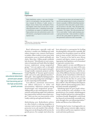 Differences in
educational attainment
prevent poor people
from becoming part of
the high-productivity
growth process
Rural infrastructure, especially roads and
electricity, is another area. Building rural roads
reduces transport costs, connects rural farmers
to markets, allows workers to move more freely
and promotes access to schools and health care
clinics. More than 1 billion people worldwide
lack electricity.22
Electrification in rural commu-
nities in Guatemala and South Africa has helped
increase employment among marginalized
groups.23
Low-cost options such as mini-grids
have been successful in Kenya (green mini-grid),
Senegal (smaller community projects) and the
United Republic of Tanzania (good consumer
tariff) and can be easily replicated elsewhere.24
Mini-grids­—­oftensuppliedbyhybridgeneration
systems and incorporating smart technologies­—­
are also connecting rural households.
Cost-effective nutritional interventions
can address deficiencies in iodine and
micronutrients­—­deficiencies common among
disadvantaged and marginalized groups.25
Adding iodine to salt, removing taxes on micro-
nutrients and fortifying staples and condiments
have improved the nutrition status of poor peo-
ple.26
Such easy low-cost interventions can be
readily scaled up and replicated elsewhere.
Redistributing assets. Redistributive policies
are often framed as reducing inequalities in
outcomes (such as income) or providing social
protection (as in cash transfers). But redistrib-
uting assets can also bring those left out into the
growth process. For example, land reform has
been advocated as a prerequisite for levelling
the playing field so that growth is equitable. But
customary laws for property tenure are still the
norm in many societies. Such laws cover more
than 75 percent of the land in most African
countries and deprive women in particular.27
Appropriate land legislation can be formulated
to supersede customary laws.
Human capital is an asset, and differences in
educational attainment, one aspect of this asset,
prevent poor people from becoming part of the
high-productivity growth process. And the out-
come of that difference becomes stark in tertiary
education. In the United States in 2015 the me-
dian weekly income of a person with a master’s
degree was $1,341, but that of a person with
only a high school diploma was roughly half
that, at $678.28
(The 2015 Human Development
Report called for democratizing tertiary educa-
tion both nationally and globally.)29
Subsidizing inputs for poor people enhanc-
es their productivity and contributes to the
growth process. For example, subsidizing green
energy would be both poverty reducing and en-
vironment friendly. Bangladesh’s central bank
has financed environmentally sustainable initi-
atives through a low-cost refinancing window.30
Jordan and Morocco have followed suit.
Prioritizing local actions. Local approaches can
limit conflict, protect minority rights, improve
service delivery and be more responsive to local
needs and citizen preferences.
BOX 4.3
E-governance
Digital identification systems, a new area of develop-
ment for civil participation, have great potential. They
have increased the efficiency of public services in
Belgium, Estonia, Finland, France, the Republic of Korea
and Singapore, where citizens can pay taxes or request
official documents online.1
In developing countries digi-
tal identification can expand civil registration systems.
Nigeria piloted a new voter authentication system in the
2015 elections, using fingerprint-encoded cards to avoid
duplicate votes.2
E-government can reduce costs and expand reach to
even the most secluded areas of a country, as long as the
Internet is accessible. In 2000 the United States launched
the government’s official web portal to provide informa-
tion and services to the public. Today 159 governments
publish information online on finance, 151 on health, 146
on education, 132 on labour, 130 on the environment and
123 on social welfare.3
Another rapidly developing area
is open government data­—­freely accessible on websites
with raw data, giving people the opportunity to follow
their government’s results and to hold it accountable.
Notes
1. World Bank 2016p. 2. World Bank 2016p. 3. UNDESA 2014a.
Source: Human Development Report Office.
110 | HUMAN DEVELOPMENT REPORT 2016
 