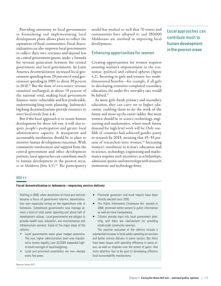 Local approaches can
contribute much to
human development
in the poorest areas
Providing autonomy to local governments
in formulating and implementating local
development plans allows plans to reflect the
aspirations of local communities. Fiscal decen-
tralization can also empower local governments
to collect their own revenues and depend less
on central government grants, under a formula
for revenue generation between the central
government and local governments. In Latin
America decentralization increased local gov-
ernment spending from 20 percent of total gov-
ernment spending in 1985 to about 30 percent
in 2010.31
But the share of own-source revenue
remained unchanged, at about 10 percent of
the national total, making local government
finances more vulnerable and less predictable,
undermining long-term planning. Indonesia’s
big bang decentralizations provide resources to
meet local needs (box 4.4).
But if the local approach is to ensure human
development for those left out, it will also re-
quire people’s participation and greater local
administrative capacity. A transparent and
accountable mechanism should be in place to
monitor human development outcomes. With
community involvement and support from the
central government and other development
partners, local approaches can contribute much
to human development in the poorest areas,
as in Moldova (box 4.5).32
The participatory
model has worked so well that 70 towns and
communities have adopted it, and 350,000
Moldovans are involved in improving local
development.
Enhancing opportunities for women
Creating opportunities for women requires
ensuring women’s empowerment in the eco-
nomic, political and cultural spheres (figure
4.2). Investing in girls and women has multi-
dimensional benefits­—­for example, if all girls
in developing countries completed secondary
education, the under-five mortality rate would
be halved.33
As more girls finish primary and secondary
education, they can carry on to higher edu-
cation, enabling them to do the work of the
future and move up the career ladder. But more
women should be in science, technology, engi-
neering and mathematics, where much future
demand for high-level work will be. Only one-
fifth of countries had achieved gender parity
in research by 2015, meaning that 45–55 per-
cent of researchers were women.34
Increasing
women’s enrolment in tertiary education and
in science, technology, engineering and mathe-
matics requires such incentives as scholarships,
admission quotas and internships with research
institutions and technology firms.
BOX 4.4
Fiscal decentralization in Indonesia­—­improving service delivery
Starting in 2000, when devolution to cities and districts
became a focus of government reforms, decentraliza-
tion was especially strong on the expenditure side in
Indonesia. Subnational governments now manage al-
most a third of total public spending and about half of
development outlays. Local governments are obliged to
provide health care, education, and environmental and
infrastructure services. Some of the major steps of the
reforms:
•	 Local governments were given budget autonomy.
The next higher administrative level was mandat-
ed to review legality. Law 32/2004 expanded high-
er-level oversight of local budgeting.
•	 Local and provincial assemblies are now elected
every five years.
•	 Provincial governors and local mayors have been
directly elected since 2005.
•	 The Public Information Disclosure Act, passed in
2008, promised better access to public information
as well as more transparency.
•	 Citizens provide input into local government plan-
ning, and there are mechanisms for providing
small-scale community services.
The positive outcomes of the reforms include a
substantial increase in local public spending on services
and better service delivery in some sectors. But there
have been issues with spending efficiency in some ar-
eas, as well as disputes over the extent of gains. And
more attention has to be paid to developing effective
local accountability mechanisms.
Source: Smoke 2015.
Chapter 4  Caring for those left out­—­national policy options | 111
 