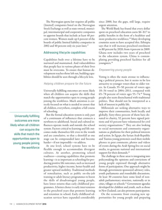 Universally fulfilling
outcomes are more
likely when all children
can acquire the
skills that match the
opportunities open to
young people joining
the workforce
The Norwegian quota law requires all public
(limited) companies listed on the Norwegian
Stock Exchange as well as state-owned, munici-
pal, intermunicipal and cooperative companies
to appoint boards that include at least 40 per-
cent women. Women made up 6 percent of the
boards of public limited liability companies in
2002 and 40 percent only six years later.37
Addressing lifecycle capabilities
Capabilities built over a lifetime have to be
nurtured and maintained. And vulnerabilities
that people face in various phases of their lives
must be overcome. To ensure that human de-
velopment reaches those left out, building capa-
bilities should be seen through a lifecycle lens.
Helping children prepare for the future
Universally fulfilling outcomes are more likely
when all children can acquire the skills that
match the opportunities open to young people
joining the workforce. Much attention is cor-
rectly focused on what is needed to ensure that
all children, everywhere, complete a full course
of schooling.
But the formal education system is only part
of a continuum of influences that connects a
newborn to adulthood. Social and cultural in-
fluences operate inside and outside the school
system. Factors critical to learning and life out-
comes make themselves felt even in the womb
and are cumulative, so that a shortfall at one
stage can be compounded later and become
harder­—­if not impossible­—­to address.
At one level, school systems have to be
flexible enough to accommodate divergent
cultures. At another, promoting school
readiness­—­creating capabilities that promote
learning­—­is as important as schooling for pro-
ducing positive life outcomes, such as increased
productivity, higher income, better health and
greater upward mobility. Traditional methods
of remediation, such as public on-the-job
training or adult literacy programmes to boost
the skills of disadvantaged young people,
have lower returns than early childhood pro-
grammes. A better choice is early interventions
in the preschool years that promote learning
and retention in school. Early childhood ed-
ucation services have expanded considerably
since 2000, but the gaps, still large, require
urgent attention.
The World Bank has found that every dollar
spent on preschool education earns $6–$17 in
public benefits in the form of a healthier and
more productive workforce.38
Many developing
countries seem to have accepted this. Ethiopia
says that it will increase preschool enrolment
to 80 percent by 2020, from 4 percent in 2009.
Ghana now includes two years of preschool
in the education system. China is contem-
plating providing preschool facilities for all
youngsters.39
Empowering young people
Voting is often the main avenue to influenc-
ing a political process, but it seems to be less
attractive to younger voters than to older vot-
ers. In Canada 35–50 percent of voters ages
18–34 voted in 2004–2011, compared with
65–78 percent of voters ages 55–74.40
Young
people also seem disenchanted with traditional
politics. That should not be interpreted as a
lack of interest in public life.
Millennials are seeking alternative ways to
improve their communities, both locally and
globally. Sixty-three percent of them have do-
nated to charity, 52 percent have signed peti-
tions and 43 percent have volunteered for civil
society organizations.41
They are also looking
to social movements and community organi-
zations as platforms for their political interests
and action. In Egypt, the Syrian Arab Republic
and Tunisia young protesters used their mobile
phones to post comments, photos and videos
of events during the Arab Spring live on social
media, to generate national and international
support for their demands.42
The challenge in these areas is integrating into
policymaking the opinions and convictions of
young people expressed through alternative
forms of participation. One approach might be
through government-sponsored advisory roles,
youth parliaments and roundtable discussions.
At least 30 countries have some kind of non-
adult parliamentary structure, nationally or in
cities, villages or schools.43
Government agendas
developed for children and youth, such as those
in New Zealand, can also promote participation.
On the economic front creating new op-
portunities for young people and preparing
114 | HUMAN DEVELOPMENT REPORT 2016
 