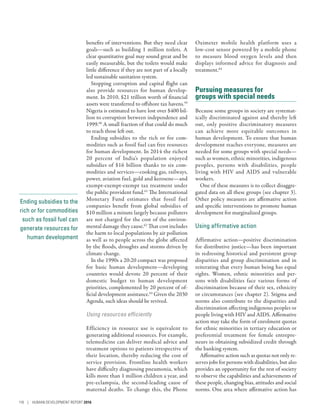 Ending subsidies to the
rich or for commodities
such as fossil fuel can
generate resources for
human development
benefits of interventions. But they need clear
goals­—­such as building 1  million toilets. A
clear quantitative goal may sound great and be
easily measurable, but the toilets would make
little difference if they are not part of a locally
led sustainable sanitation system.
Stopping corruption and capital flight can
also provide resources for human develop-
ment. In 2010, $21 trillion worth of financial
assets were transferred to offshore tax havens.59
Nigeria is estimated to have lost over $400 bil-
lion to corruption between independence and
1999.60
A small fraction of that could do much
to reach those left out.
Ending subsidies to the rich or for com-
modities such as fossil fuel can free resources
for human development. In 2014 the richest
20  percent of India’s population enjoyed
subsidies of $16  billion thanks to six com-
modities and services­—­cooking gas, railways,
power, aviation fuel, gold and kerosene­—­and
exempt-­exempt-exempt tax treatment under
the public provident fund.61
The International
Monetary Fund estimates that fossil fuel
companies benefit from global subsidies of
$10 million a minute largely because polluters
are not charged for the cost of the environ-
mental damage they cause.62
That cost includes
the harm to local populations by air pollution
as well as to people across the globe affected
by the floods, droughts and storms driven by
climate change.
In the 1990s a 20:20 compact was proposed
for basic human development­—­developing
countries would devote 20  percent of their
domestic budget to human development
priorities, complemented by 20 percent of of-
ficial development assistance.63
Given the 2030
Agenda, such ideas should be revived.
Using resources efficiently
Efficiency in resource use is equivalent to
generating additional resources. For example,
telemedicine can deliver medical advice and
treatment options to patients irrespective of
their location, thereby reducing the cost of
service provision. Frontline health workers
have difficulty diagnosing pneumonia, which
kills more than 1 million children a year, and
pre-­eclampsia, the second-leading cause of
maternal deaths. To change this, the Phone
Oximeter mobile health platform uses a
low-cost sensor powered by a mobile phone
to measure blood oxygen levels and then
displays informed advice for diagnosis and
treatment.64
Pursuing measures for
groups with special needs
Because some groups in society are systemat-
ically discriminated against and thereby left
out, only positive discriminatory measures
can achieve more equitable outcomes in
human development. To ensure that human
development reaches everyone, measures are
needed for some groups with special needs­—­
such as women, ethnic minorities, indigenous
peoples, persons with disabilities, people
living with HIV and AIDS and vulnerable
workers.
One of these measures is to collect disaggre-
gated data on all these groups (see chapter 3).
Other policy measures are affirmative action
and specific interventions to promote human
development for marginalized groups.
Using affirmative action
Affirmative action­—­positive discrimination
for distributive justice­—­has been important
in redressing historical and persistent group
disparities and group discrimination and in
reiterating that every human being has equal
rights. Women, ethnic minorities and per-
sons with disabilities face various forms of
discrimination because of their sex, ethnicity
or circumstances (see chapter 2). Stigma and
norms also contribute to the disparities and
discrimination affecting indigenous peoples or
people living with HIV and AIDS. Affirmative
action may take the form of enrolment quotas
for ethnic minorities in tertiary education or
preferential treatment for female entrepre-
neurs in obtaining subsidized credit through
the banking system.
Affirmative action such as quotas not only re-
serves jobs for persons with disabilities, but also
provides an opportunity for the rest of society
to observe the capabilities and achievements of
these people, changing bias, attitudes and social
norms. One area where affirmative action has
118 | HUMAN DEVELOPMENT REPORT 2016
 