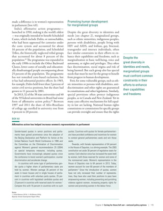 Despite the
great diversity in
identities and needs,
marginalized groups
must confront common
constraints in their
efforts to enhance
their capabilities
and freedoms
made a difference is in women’s representation
in parliament (box 4.8).
India’s affirmative action programme­—­
launched in 1950, making it the world’s oldest­
—­was originally intended to benefit Scheduled
Castes, which include Dalits, or untouchables,
who had been oppressed for centuries under
the caste system and accounted for about
16 percent of the population, and Scheduled
Tribes, the historically neglected tribal groups
that accounted for about 8  percent of the
population.65
The programme was expanded in
the early 1990s to include the Other Backward
Classes, lower castes of socially and education-
ally disadvantaged people encompassing about
25 percent of the population. The programme
has not remedied caste-based exclusions, but
it has had substantial positive effects. In 1965,
for example, Dalits held fewer than 2 percent of
senior civil service positions, but the share had
grown to 11 percent by 2001.
In 2013, 32 of the 38 state universities and 40
of the 59 federal universities in Brazil had some
form of affirmative action policy.66
Between
1997 and 2011 the share of Afro-Brazilians
of college age enrolled in university rose from
4 percent to 20 percent.
Promoting human development
for marginalized groups
Despite the great diversity in identities and
needs (see chapter 2), marginalized groups,
such as ethnic minorities, indigenous peoples,
persons with disabilities, people living with
HIV and AIDS, and lesbian, gay, bisexual,
transgender and intersex individuals, often
face similar constraints in their efforts to en-
hance their capabilities and freedoms, such as
marginalization in basic well-being, voice and
autonomy, or rights and privileges. They often
face discrimination, social stigma and risk of
being harmed. But each group also has special
needs that must be met for the group to benefit
from progress in human development.
First, for some vulnerable groups, such as eth-
nic minorities or persons with disabilities, anti­
discrimination and other rights are guaranteed
in constitutions and other legislation. Similarly,
special provisions often protect indigenous
peoples, as in Canada and New Zealand. Yet in
many cases effective mechanisms for full equal-
ity in law are lacking. National human rights
commissions or commissions for specific groups
can provide oversight and ensure that the rights
BOX 4.8
Affirmative action has helped increase women’s representation in parliament
Gender-based quotas in senior positions and parlia-
ments have gained prominence since the adoption of
the Beijing Declaration and Platform for Action at the
United Nations Fourth World Conference in 1995 and
the Committee on the Elimination of Discrimination
against Women’s general recommendation 25 (2004)
on special temporary measures, including quotas.
Governments have increasingly adopted quotas since
the conference to boost women’s participation, counter
discrimination and accelerate change.
In countries with some type of parliamentary gen-
der quota a higher share of parliamentary seats are
held by women. Women average 26  percent of the
seats in lower houses and in single houses of parlia-
ment in countries with voluntary party quotas, 25 per-
cent in countries with legislated candidate quotas and
23 percent in countries with reserved seats for women.1
Compare this with 16 percent in countries with no such
quotas. Countries with quotas for female parliamentari-
ans have provided confidence and incentives for women
to contest general parliamentary seats and win those
seats.
Rwanda, with female representation of 64 percent
in the House of Deputies, is a shining example. The 2003
constitution set aside 30 percent of legislative seats for
women. Each election since has increased the seats held
by women, both those reserved for women and some of
the nonreserved seats. Women’s representation in the
House of Deputies rose to 64 percent in 2013. Today,
women account for over 60 percent of the members of
parliament.2
Since the introduction of quotas, women
have not only increased their number of representa-
tives, they have also used their positions to pass laws
empowering women, including preventing and punishing
violence against women, increasing property rights for
women and promoting women in the labour force.
Notes
1. United Nations 2015d. 2. UN Women 2016a.
Source: Human Development Report Office.
Chapter 4  Caring for those left out­—­national policy options | 119
 
