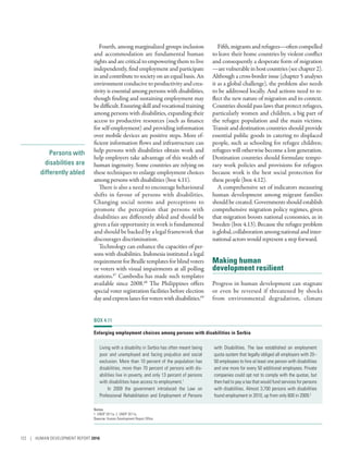 Persons with
disabilities are
differently abled
Fourth, among marginalized groups inclusion
and accommodation are fundamental human
rights and are critical to empowering them to live
independently, find employment and participate
in and contribute to society on an equal basis. An
environmentconducive toproductivity and crea-
tivity is essential among persons with disabilities,
though finding and sustaining employment may
bedifficult.Ensuringskillandvocationaltraining
among persons with disabilities, expanding their
access to productive resources (such as finance
for self-employment) and providing information
over mobile devices are positive steps. More ef-
ficient information flows and infrastructure can
help persons with disabilities obtain work and
help employers take advantage of this wealth of
human ingenuity. Some countries are relying on
these techniques to enlarge employment choices
among persons with disabilities (box 4.11).
There is also a need to encourage behavioural
shifts in favour of persons with disabilities.
Changing social norms and perceptions to
promote the perception that persons with
disabilities are differently abled and should be
given a fair opportunity in work is fundamental
and should be backed by a legal framework that
discourages discrimination.
Technology can enhance the capacities of per-
sons with disabilities. Indonesia instituted a legal
requirement for Braille templates for blind voters
or voters with visual impairments at all polling
stations.67
Cambodia has made such templates
available since 2008.68
The Philippines offers
special voter registration facilities before election
dayandexpresslanesforvoterswithdisabilities.69
Fifth,migrantsandrefugees­—­oftencompelled
to leave their home countries by violent conflict
and consequently a desperate form of migration­
—­arevulnerableinhostcountries(seechapter2).
Although a cross-border issue (chapter 5 analyses
it as a global challenge), the problem also needs
to be addressed locally. And actions need to re-
flect the new nature of migration and its context.
Countries should pass laws that protect refugees,
particularly women and children, a big part of
the refugee population and the main victims.
Transit and destination countries should provide
essential public goods in catering to displaced
people, such as schooling for refugee children;
refugees will otherwise become a lost generation.
Destination countries should formulate tempo-
rary work policies and provisions for refugees
because work is the best social protection for
these people (box 4.12).
A comprehensive set of indicators measuring
human development among migrant families
should be created. Governments should establish
comprehensive migration policy regimes, given
that migration boosts national economies, as in
Sweden (box 4.13). Because the refugee problem
isglobal,collaborationamongnationalandinter-
national actors would represent a step forward.
Making human
development resilient
Progress in human development can stagnate
or even be reversed if threatened by shocks
from environmental degradation, climate
BOX 4.11
Enlarging employment choices among persons with disabilities in Serbia
Living with a disability in Serbia has often meant being
poor and unemployed and facing prejudice and social
exclusion. More than 10 percent of the population has
disabilities, more than 70 percent of persons with dis-
abilities live in poverty, and only 13 percent of persons
with disabilities have access to employment.1
In 2009 the government introduced the Law on
Professional Rehabilitation and Employment of Persons
with Disabilities. The law established an employment
quota system that legally obliged all employers with 20–
50 employees to hire at least one person with disabilities
and one more for every 50 additional employees. Private
companies could opt not to comply with the quotas, but
then had to pay a tax that would fund services for persons
with disabilities. Almost 3,700 persons with disabilities
found employment in 2010, up from only 600 in 2009.2
Notes
1. UNDP 2011a. 2. UNDP 2011a.
Source: Human Development Report Office.
122 | HUMAN DEVELOPMENT REPORT 2016
 