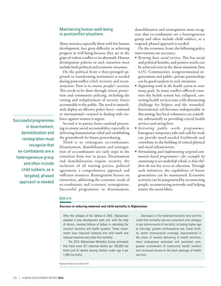 Successful programmes
in disarmament,
demobilization and
reintegration must
recognize that
ex-­combatants are a
heterogeneous group
and often include
child soldiers, so a
targeted, phased
approach is needed
Maintaining human well-being
in postconflict situations
Many societies, especially those with low human
development, face great difficulty in achieving
progress in well-being because they are in the
grips of violent conflict or its aftermath. Human
development policies in such situations must
include both political and economic measures.
On the political front a three-pronged ap-
proach to transforming institutions is needed
during postconflict relief, recovery and recon-
struction. First is to ensure people’s security.
This needs to be done through citizen protec-
tion and community policing, including the
vetting and redeployment of security forces
accountable to the public. The need to immedi-
ately deploy an effective police force­—­national
or international­—­trained in dealing with vio-
lence against women is urgent.
Second is to pursue faster caseload process-
ing to ensure social accountability, especially in
delivering humanitarian relief and establishing
the groundwork for future powersharing.
Third is to reintegrate ex-­combatants.
Disarmament, demobilization and reintegra-
tion of ex-­combatants are early steps in the
transition from war to peace. Disarmament
and demobilization require security, the
inclusion of all warring parties, political
agreement, a comprehensive approach and
sufficient resources. Reintegration focuses on
reinsertion, addressing the economic needs of
ex-­combatants and economic reintegration.
Successful programmes in disarmament,
demobilization and reintegration must recog-
nize that ex-­combatants are a heterogeneous
group and often include child soldiers, so a
targeted, phased approach is needed.
On the economic front, the following policy
interventions are necessary:
•	 Reviving basic social services. This has social
and political benefits, and positive results can
be achieved even in the direst situations (box
4.15). Communities, nongovernmental or-
ganizations and public–private partnerships
can be good catalysts in such situations.
•	 Supporting work in the health system to cover
many goals. In many conflict-afflicted coun-
tries the health system has collapsed, con-
verting health services into a life-­threatening
challenge for helpers and the wounded.
International aid becomes indispensable in
this setting, but local volunteers can contrib-
ute substantially to providing crucial health
services and saving lives.
•	 Initiating public works programmes.
Emergency temporary jobs and cash for work
can provide much-needed livelihoods and
contribute to the building of critical physical
and social infrastructure.
•	 Formulating and implementing targeted com-
munity-based programmes­—­for example by
continuing to use makeshift schools so that chil-
dren do not lose access to education. Through
such initiatives, the capabilities of future
generations can be maintained. Economic
activities can be jumpstarted by reconnecting
people, reconstructing networks and helping
restore the social fabric.
BOX 4.15
Success in reducing maternal and child mortality in Afghanistan
After the collapse of the Taliban in 2002, Afghanistan
adopted a new development path and, with the help
of donors, invested billions of dollars in rebuilding the
country’s economy and health systems. These invest-
ments have improved maternal and child health and
reduced maternal and under-five mortality.
The 2010 Afghanistan Mortality Survey estimated
that there were 327 maternal deaths per 100,000 live
births and 97 deaths among children under age 5 per
1,000 live births.
Decreases in the maternal mortality ratio and the
under-five mortality rate are consistent with changes
in key determinants of mortality, including higher age
at marriage, greater contraceptive use, lower fertil-
ity, better immunization coverage, improvements in
the share of women delivering in health facilities,
more widespread antenatal and postnatal care,
greater involvement of community health workers
and increased access to the basic package of health
services.
Source: Rasooly and others 2014.
126 | HUMAN DEVELOPMENT REPORT 2016
 