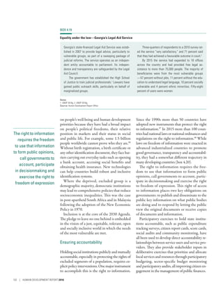 The right to information
requires the freedom
to use that information
to form public opinions,
call governments to
account, participate
in decisionmaking and
exercise the right to
freedom of expression
on people’s well-being and human development
priorities because they have had a broad impact
on people’s political freedoms, their relative
position in markets and their status in social
and public life. For example, some 1.5 billion
people worldwide cannot prove who they are.96
Without birth registration, a birth certificate or
any other identification document, they face bar-
riers carrying out everyday tasks such as opening
a bank account, accessing social benefits and
obtaining health insurance. New technologies
can help countries build robust and inclusive
identification systems.
Where the deprived, excluded group is a
demographic majority, democratic institutions
may lead to comprehensive policies that reduce
socioeconomic inequalities. This was the case
in post-apartheid South Africa and in Malaysia
following the adoption of the New Economic
Policy in 1970.
Inclusion is at the core of the 2030 Agenda.
The pledge to leave no one behind is embedded
in the vision of a just, equitable, tolerant, open
and socially inclusive world in which the needs
of the most vulnerable are met.
Ensuring accountability
Holdingsocialinstitutionspubliclyandmutually
accountable, especially in protecting the rights of
excluded segments of a population, requires ex-
plicitpolicyinterventions.Onemajorinstrument
to accomplish this is the right to information.
Since the 1990s more than 50 countries have
adopted new instruments that protect the right
to information.97
In 2015 more than 100 coun-
trieshadnationallawsornationalordinancesand
regulations on the right to information.98
While
laws on freedom of information were enacted in
advanced industrialized countries to promote
good governance, transparency and accountabil-
ity, they had a somewhat different trajectory in
many developing countries (box 4.20).
The right to information requires the free-
dom to use that information to form public
opinions, call governments to account, partic-
ipate in decisionmaking and exercise the right
to freedom of expression. This right of access
to information places two key obligations on
governments: to publish and disseminate to the
public key information on what public bodies
are doing and to respond by letting the public
view the original documents or receive copies
of documents and information.
Participatory exercises to hold state institu-
tions accountable, such as public expenditure
tracking surveys, citizen report cards, score cards,
social audits and community monitoring, have
all been used to develop direct accountability re-
lationshipsbetweenserviceusersandservicepro-
viders. They also provide stakeholder inputs in
deliberative exercises that prioritize and allocate
localservicesandresourcesthroughparticipatory
budgeting, sector-specific budget monitoring
andparticipatoryaudits,allimprovingcitizenen-
gagement in the management of public finances.
BOX 4.19
Equality under the law­—­Georgia’s Legal Aid Service
Georgia’s state-financed Legal Aid Service was estab-
lished in 2007 to provide legal advice, particularly to
vulnerable groups, as part of a sweeping package of
judicial reforms. The service operates as an indepen-
dent entity accountable to parliament. Its indepen-
dence and transparency are safeguarded by the Legal
Aid Council.
The government has established the High School
of Justice to train judicial professionals.1
Lawyers have
gained public outreach skills, particularly on behalf of
marginalized groups.
Three-quarters of respondents to a 2010 survey rat-
ed the service “very satisfactory,” and 71 percent said
that they had achieved a favourable outcome in court.2
By 2015 the service had expanded to 18 offices
across the country and had provided free legal as-
sistance to more than 75,000 people. The majority of
beneficiaries were from the most vulnerable groups­
—­57 percent without jobs, 11 percent without the edu-
cation to understand legal language, 10 percent socially
vulnerable and 4 percent ethnic minorities. Fifty-eight
percent of users were women.
Notes
1. UNDP 2016g. 2. UNDP 2016g.
Source: Human Development Report Office.
132 | HUMAN DEVELOPMENT REPORT 2016
 