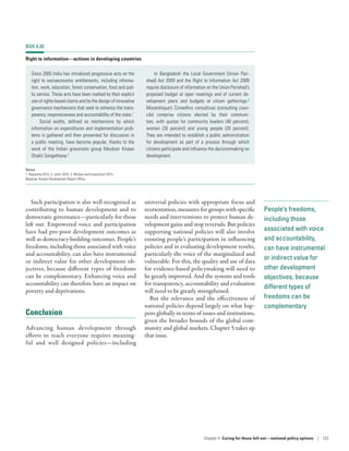 People’s freedoms,
including those
associated with voice
and accountability,
can have instrumental
or indirect value for
other development
objectives, because
different types of
freedoms can be
complementary
Such participation is also well recognized as
contributing to human development and to
democratic governance—particularly for those
left out. Empowered voice and participation
have had pro-poor development outcomes as
well as democracy-building outcomes. People’s
freedoms, including those associated with voice
and accountability, can also have instrumental
or indirect value for other development ob-
jectives, because different types of freedoms
can be complementary. Enhancing voice and
accountability can therefore have an impact on
poverty and deprivations.
Conclusion
Advancing human development through
efforts to reach everyone requires meaning-
ful and well designed policies­—­including
universal policies with appropriate focus and
reorientation, measures for groups with specific
needs and interventions to protect human de-
velopment gains and stop reversals. But policies
supporting national policies will also involve
ensuring people’s participation in influencing
policies and in evaluating development results,
particularly the voice of the marginalized and
vulnerable. For this, the quality and use of data
for evidence-based policymaking will need to
be greatly improved. And the systems and tools
for transparency, accountability and evaluation
will need to be greatly strengthened.
But the relevance and the effectiveness of
national policies depend largely on what hap-
pens globally in terms of issues and institutions,
given the broader bounds of the global com-
munity and global markets. Chapter 5 takes up
that issue.
BOX 4.20
Right to information­—­actions in developing countries
Since 2005 India has introduced progressive acts on the
right to socioeconomic entitlements, including informa-
tion, work, education, forest conservation, food and pub-
lic service. These acts have been marked by their explicit
use of rights-based claims and by the design of innovative
governance mechanisms that seek to enhance the trans-
parency, responsiveness and accountability of the state.1
Social audits, defined as mechanisms by which
information on expenditures and implementation prob-
lems is gathered and then presented for discussion in
a public meeting, have become popular, thanks to the
work of the Indian grassroots group Mazdoor Kisaan
Shakti Sangathana.2
In Bangladesh the Local Government (Union Pari-
shad) Act 2009 and the Right to Information Act 2009
require disclosure of information on the Union Parishad’s
proposed budget at open meetings and of current de-
velopment plans and budgets at citizen gatherings.3
Mozambique’s Conselhos consultivas (consulting coun-
cils) comprise citizens elected by their communi-
ties, with quotas for community leaders (40 percent),
women (30  percent) and young people (20  percent).
They are intended to establish a public administration
for development as part of a process through which
citizens participate and influence the decisionmaking on
development.
Notes
1. Ruparelia 2013. 2. Joshi 2010. 3. McGee and Kroesschell 2013.
Source: Human Development Report Office.
Chapter 4  Caring for those left out­—­national policy options | 133
 