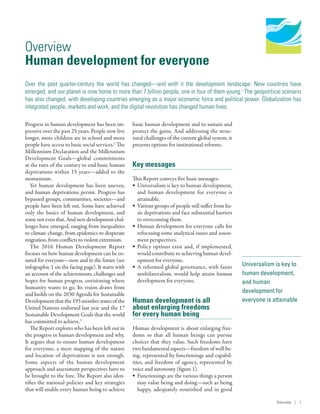 Human Development
Report 2016
Human Development for Everyone
Universalism is key to
human development,
and human
development for
everyone is attainable
Overview
Human development for everyone
Over the past quarter-century the world has changed­—­and with it the development landscape. New countries have
emerged, and our planet is now home to more than 7 billion people, one in four of them young.1
The geopolitical scenario
has also changed, with developing countries emerging as a major economic force and political power. Globalization has
integrated people, markets and work, and the digital revolution has changed human lives.
Progress in human development has been im-
pressive over the past 25 years. People now live
longer, more children are in school and more
people have access to basic social services.2
The
Millennium Declaration and the Millennium
Development Goals­—­global commitments
at the turn of the century to end basic human
deprivations within 15 years­—­added to the
momentum.
Yet human development has been uneven,
and human deprivations persist. Progress has
bypassed groups, communities, societies­—­and
people have been left out. Some have achieved
only the basics of human development, and
somenoteventhat.Andnewdevelopmentchal-
lenges have emerged, ranging from inequalities
to climate change, from epidemics to desperate
migration, from conflicts to violent extremism.
The 2016 Human Development Report
focuses on how human development can be en-
sured for everyone­—­now and in the future (see
infographic 1 on the facing page). It starts with
an account of the achievements, challenges and
hopes for human progress, envisioning where
humanity wants to go. Its vision draws from
and builds on the 2030 Agenda for Sustainable
Development that the 193 member states of the
United Nations endorsed last year and the 17
Sustainable Development Goals that the world
has committed to achieve.3
The Report explores who has been left out in
the progress in human development and why.
It argues that to ensure human development
for everyone, a mere mapping of the nature
and location of deprivations is not enough.
Some aspects of the human development
approach and assessment perspectives have to
be brought to the fore. The Report also iden-
tifies the national policies and key strategies
that will enable every human being to achieve
basic human development and to sustain and
protect the gains. And addressing the struc-
tural challenges of the current global system, it
presents options for institutional reforms.
Key messages
This Report conveys five basic messages:
•	 Universalism is key to human development,
and human development for everyone is
attainable.
•	 Various groups of people still suffer from ba-
sic deprivations and face substantial barriers
to overcoming them.
•	 Human development for everyone calls for
refocusing some analytical issues and assess-
ment perspectives.
•	 Policy options exist and, if implemented,
would contribute to achieving human devel-
opment for everyone.
•	 A reformed global governance, with fairer
multilateralism, would help attain human
development for everyone.
Human development is all
about enlarging freedoms
for every human being
Human development is about enlarging free-
doms so that all human beings can pursue
choices that they value. Such freedoms have
two fundamental aspects­—­freedom of well-be-
ing, represented by functionings and capabil-
ities, and freedom of agency, represented by
voice and autonomy (figure 1).
•	 Functionings are the various things a person
may value being and doing­—­such as being
happy, adequately nourished and in good
Overview | 1
 