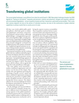 Human Development
Report 2016
Human Development for Everyone
5.
Chapter 5  Transforming global institutions | 137
The winners and
losers of globalization
depend on the way
globalization is pursued
Transforming global institutions
The current global landscape is very different from what the world faced in 1990. New global challenges threaten the 2030
Agenda for “leaving no one behind.” Inequality and exclusion, violence and extremism, refugees and migration, pollution
and environmental degradation­—­all are caused by humans and their interactions, particularly across borders. That is why
their solution depends not only on the actions of individual countries, but also on the construction of global collective
capabilities to achieve results that no country can on its own.
All these cases involve global public goods
and spillovers, which have grown in tandem
with globalization and human connectivity.
Uncoordinated national policies addressing
global challenges­—­cutting greenhouse gas emis-
sions, protecting labour rights, ensuring mini-
mum incomes, cooperating to strengthen fragile
states, providing humanitarian aid and refuge to
those extremely endangered­—­are bound to be
insufficient because of the existence of externali-
ties.1
So global and regional institutions are nec-
essary to bring systematic attention, monitoring
and coordination to key global issues.
International institutions and the resulting
global order have enabled considerable progress
in human development. But these institutions
have also coexisted with persistent extreme
deprivation­—­leaving behind large segments of
the global population­—­and persistent human
insecurity (see chapters 1 and 2). The mixed
success calls for reforms, with an agenda that
keeps what works and addresses evident gaps.
The main global social institutions­—­
markets, multilateral organizations and civil
society­—­are the focus of this chapter. They
include rules and regulations governing the
interchange of goods, services, capital and
labour; multilateral organizations setting and
enforcing the promotion of global public
goods; and global networks of citizens pro-
moting their diverse interests. The chapter
addresses the structural challenges for human
development, particularly for reaching every-
one, and presents reform options.
On the challenges and structural deficien-
cies, the leitmotif is inequality among coun-
tries at different levels of development and
among segments of the global population.
Asymmetries persist in the way countries par-
ticipate in global markets, in defining rules, in
financing compensatory mechanisms and in
having the capacity to pursue accountability.
These inequalities constitute barriers to prac-
tical universalism and compromise fairness, as
some groups have decisive advantages in defin-
ing both the rules of the game and the payoffs.
The winners and losers of globalization depend
on the way globalization is pursued.
To respond to these challenges, global institu-
tions can enhance collective capabilities. They
can expand opportunities for international
exchange (including people, knowledge, goods,
services and capital), both for cooperation and
for participation and accountability. But there
is tension between globalization and democrat-
ic national policymaking. International rules
can constrain some national policies, including
those that today’s developed countries used in
the past. However, it is possible to construct
better global institutions and governance along
the following lines:
•	 Rules that over-restrict development policies
are not an inevitable result of globalization.
They are the consequence of a particular
path to globalization, where some countries
and some voices have had a greater say at
the negotiating table. But if broader views
are included more systematically and more
equitably, it will be possible to enact human
development–friendly rules for all. In par-
ticular, expanding opportunities requires
that countries retain meaningful space for
national policymaking under democratic
principles.
•	 The generation of global public goods demands
stronger multilateralism and policy coher-
ence, able to match the common good with
the common responsibility, all endowed with
legitimacy. For example, curbing the inflow
of migrants cannot be fully separated from
the responsibility to protect people facing
extreme deprivation abroad.
 