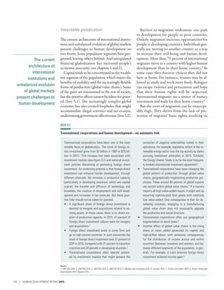 The current
architecture of
international
institutions and
unbalanced evolution
of global markets
present challenges to
human development
Inequitable globalization
The current architecture of international institu-
tionsandunbalancedevolutionofglobalmarkets
present challenges to human development on
two fronts. Some population segments have pro-
gressed, leaving others behind. And unregulated
financial globalization has increased people’s
economic insecurity (see chapters 1 and 2).
Capitaltendstobeconcentratedinthewealth-
iest segment of the population, which enjoys the
benefits of mobility and the increasingly flexible
forms of production (global value chains). Some
of the gains are transmitted to the rest of society,
but the positive effects cannot be taken for grant-
ed (box 5.1). The increasingly complex global
economy has also created loopholes that might
accommodate illegal activities and tax evasion,
undermininggovernmenteffectiveness(box5.2).
Barriers to migration undermine one path
to development for people in poor countries.
Orderly migration increases opportunities for
people in developing countries. Individuals gen-
erally see moving to another country as a way
to increase their well-being and human devel-
opment. More than 75 percent of international
migrants move to a country with higher human
development than in their home country.5
In
some cases they discover choices they did not
have at home. For instance, women may be al-
lowed to study and work more freely. Refugees
can escape violence and persecution and hope
that their human rights will be respected.
International migrants are a source of money,
investment and trade for their home country.6
But the costs of migration can be unaccept-
ably high. They derive from the lack of pro-
tection of migrants’ basic rights, resulting in,
BOX 5.1
Transnational corporations and human development—no automatic link
Transnational corporations have been one of the most
notable faces of globalization. The stock of foreign di-
rect investment grew from $2 billion in 1990 to $25 bil-
lion in 2015.1
This increase has been associated with
investment treaties (see figure 5.1) and national invest-
ment policies liberalizing or promoting foreign direct
investment. An underlying promise is that foreign direct
investment can enhance human development, through
different channels: the increase in productive capacity
(particularly in developing countries, which are capital
scarce), the transfer and diffusion of technology and
knowhow, the creation of employment and skill devel-
opment and increases in tax revenues. But these posi-
tive links should not be taken for granted.
•	 A significant share of foreign direct investment is
devoted to mergers and acquisitions related to ex-
isting assets. In those cases, there is no direct cre-
ation of productive capacity. In 2015, 41 percent of
foreign direct investment inflows were for mergers
and acquisitions.2
•	 Foreign direct investment tends to come from and
go to high-income countries. In such economies the
stock of foreign direct investment was 37 percent of
GDP in 2015, compared with 31 percent in transition
countries and 28 percent in developing countries.3
•	 Transnational corporations often operate protect-
ed by investment treaties that might prevent the
correction of negative externalities rooted in their
operations. For example, legislative reform in the re-
newable energy sector was the top activity by states
pursuing investment arbitration in 2015. Similarly,
the Energy Charter Treaty is by far the most frequent-
ly invoked international investment agreement.4
•	 Transnational corporations have been changing the
global pattern of production through global value
chains, geographically fragmenting production pro-
cesses. Today around 80 percent of global exports
are nested within global value chains.5
If a country
imports all high value-added inputs, it might end up
exporting sophisticated final goods with relatively
low value-added. One consequence is that for de-
veloping countries, engaging in a manufacturing
global value chain does not necessarily upgrade
the productive and social structure.
•	 Transnational corporations often use geographical
fragmentation to avoid taxes.6
•	 Another effect of global value chains is the rising
share of value added generated by capital and
high-skilled labour, with pervasive consequences
for the distribution of income across and within
countries (between investors and workers and be-
tween different segments of the population, in gen-
eral).7
For example, in Latin America foreign direct
investment widened income gaps.8
Notes
1. UNCTAD 2016. 2. UNCTAD 2016. 3. UNCTAD 2016. 4. UNCTAD 2016. 5. Montes and Lunenborg 2016. 6. Zucman 2015. 7. Timmer and others 2014. 8. Herzer, Huhne and
Nunnenkamp 2014; Suanes 2016.
140 | HUMAN DEVELOPMENT REPORT 2016
 