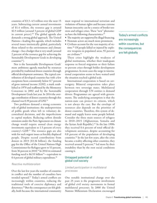 Today’s armed conflicts
are increasingly
within countries, but
the consequences
are felt globally
countries of $3.3–4.5 trillion over the next 15
years. Subtracting current annual investments
of $1.4  trillion, the resource gap is around
$2.5 trillion (around 3 percent of global GDP
in current prices).30
The global agenda also
demands a strong global approach. The United
Nations­—­leading this agenda, which includes
several issues intrinsically global, particularly
those related to the environment and climate
change­—­has a budget that is very small (around
2 percent of the resource gap for achieving the
Sustainable Development Goals in developing
countries31
).
Nor is the Sustainable Development Goals’
more ambitious agenda matched by resources
provided by traditional donor countries through
official development assistance. The typical con-
tribution of developed countries has with a few
exceptions been consistently below 0.7 percent
of gross national income (GNI), a mark estab-
lished in 1970 and reaffirmed by the Monterrey
Consensus in 2002 and by the Sustainable
Development Goals last year. In 2014 the aver-
age contribution of donor countries through this
channel was 0.39 percent of GNI.32
Two problems demand a strong economic
role of global institutions: the underprovision
of public goods when left to voluntary de-
centralized decisions, and the imperfections
in capital markets. Reducing carbon dioxide
emissions under the Paris Agreement on climate
change would require annual clean energy
investments equivalent to 1.5 percent of every
country’s GDP.33
The resource gaps are also
wide for such urgent issues as forcibly displaced
people. Despite record contributions from
donors in 2015 ($3.36  billion), the funding
gap for the Office of the United Nations High
Commissioner for Refugees grew to 53 percent,
from 36 percent in 2010.34
In 2016 its estimated
funding need is $6.55 billion35
­—­equivalent to
0.4 percent of global military expenditure.36
Reactive multilateralism
Over the last few years the number of countries
in conflict and the number of casualties have
trended upward.37
Today’s armed conflicts are
increasingly within countries, reducing the
traditional tools of coercive diplomacy and
deterrence.38
But the consequences are felt glob-
ally, both because the international community
must respond to international terrorism and
violations of human rights and because extreme
human insecurity can be a source of border ten-
sions and refugee crises. These “new” phenome-
na have the following characteristics:39
•	 Themajorityaresupportedbyillegalfinancing.
•	 Nonstate actors are much more prominent.
•	 Civilians account for the vast majority of vic-
tims.40
Of people killed or injured by explo-
sive weapons in populated areas, 92 percent
are civilians.41
These crises highlight the weakness of
global institutions, whether their inadequate
response to forced migration or their failure
to prevent crises through bolder development
programmes. In most cases the surge in interna-
tional cooperation seems to have waited until
the situation reached a global scale.
International cooperation is based on sov-
ereignty. Bilateral cooperation takes place
between two sovereign states. Multilateral
cooperation through UN entities is demand
driven: Programmes are agreed with govern-
ments. The underlying assumption is that the
­nation-state can protect its citizens, which
is not always the case. But the envelope of
resources also depends on the priorities of
donor countries. Therefore, this system of de-
mand and supply leaves some people behind.
Consider the three main sources of refugees
in 2010–2015 (Afghanistan, Somalia and
the Syrian Arab Republic).42
In the late 1990s
they received 0.4 percent of total official de-
velopment assistance, despite accounting for
0.8 percent of the population of developing
countries.43
In the last few years, after the crisis
became a reality affecting other countries, they
received around 5 percent,44
led more by their
instability than by the root social conditions
causing it.
Untapped potential of
global civil society
Limited participation in multilateral
processes
One notable institutional change over the
past 25 years is the progressive involvement
of global civil society movements in formal
multilateral processes. In 2000 the United
Nations Millennium Declaration encouraged
Chapter 5  Transforming global institutions | 145
 
