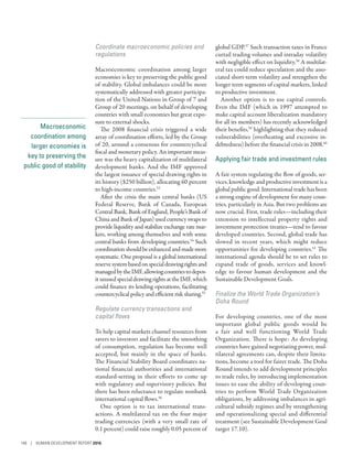 Macroeconomic
coordination among
larger economies is
key to preserving the
public good of stability
Coordinate macroeconomic policies and
regulations
Macroeconomic coordination among larger
economies is key to preserving the public good
of stability. Global imbalances could be more
systematically addressed with greater participa-
tion of the United Nations in Group of 7 and
Group of 20 meetings, on behalf of developing
countries with small economies but great expo-
sure to external shocks.
The 2008 financial crisis triggered a wide
array of coordination efforts, led by the Group
of 20, around a consensus for countercyclical
fiscal and monetary policy. An important meas-
ure was the heavy capitalization of multilateral
development banks. And the IMF approved
the largest issuance of special drawing rights in
its history ($250 billion), allocating 60 percent
to high-income countries.53
After the crisis the main central banks (US
Federal Reserve, Bank of Canada, European
Central Bank, Bank of England, People’s Bank of
China and Bank of Japan) used currency swaps to
provide liquidity and stabilize exchange rate mar-
kets, working among themselves and with some
central banks from developing countries.54
Such
coordinationshouldbeenhancedandmademore
systematic. One proposal is a global international
reservesystembasedonspecialdrawingrightsand
managedbytheIMF,allowingcountriestodepos-
itunusedspecialdrawingrightsattheIMF,which
could finance its lending operations, facilitating
countercyclical policy and efficient risk sharing.55
Regulate currency transactions and
capital flows
To help capital markets channel resources from
savers to investors and facilitate the smoothing
of consumption, regulation has become well
accepted, but mainly in the space of banks.
The Financial Stability Board coordinates na-
tional financial authorities and international
­standard-setting in their efforts to come up
with regulatory and supervisory policies. But
there has been reluctance to regulate nonbank
international capital flows.56
One option is to tax international trans-
actions. A multilateral tax on the four major
trading currencies (with a very small rate of
0.1 percent) could raise roughly 0.05 percent of
global GDP.57
Such transaction taxes in France
curtail trading volumes and intraday volatility
with negligible effect on liquidity.58
A multilat-
eral tax could reduce speculation and the asso-
ciated short-term volatility and strengthen the
longer term segments of capital markets, linked
to productive investment.
Another option is to use capital controls.
Even the IMF (which in 1997 attempted to
make capital account liberalization mandatory
for all its members) has recently acknowledged
their benefits,59
highlighting that they reduced
vulnerabilities (overheating and excessive in-
debtedness) before the financial crisis in 2008.60
Applying fair trade and investment rules
A fair system regulating the flow of goods, ser-
vices, knowledge and productive investment is a
global public good. International trade has been
a strong engine of development for many coun-
tries, particularly in Asia. But two problems are
now crucial. First, trade rules­—­including their
extension to intellectual property rights and
investment protection treaties­—­tend to favour
developed countries. Second, global trade has
slowed in recent years, which might reduce
opportunities for developing countries.61
The
international agenda should be to set rules to
expand trade of goods, services and knowl-
edge to favour human development and the
Sustainable Development Goals.
Finalize the World Trade Organization’s
Doha Round
For developing countries, one of the most
important global public goods would be
a fair and well functioning World Trade
Organization. There is hope: As developing
countries have gained negotiating power, mul-
tilateral agreements can, despite their limita-
tions, become a tool for fairer trade. The Doha
Round intends to add development principles
to trade rules, by introducing implementation
issues to ease the ability of developing coun-
tries to perform World Trade Organization
obligations, by addressing imbalances in agri-
cultural subsidy regimes and by strengthening
and operationalizing special and differential
treatment (see Sustainable Development Goal
target 17.10).
148 | HUMAN DEVELOPMENT REPORT 2016
 