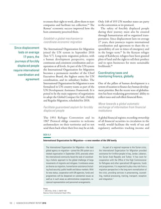 Since displacement
lasts on average
17 years, the
journeys of forcibly
displaced people
require international
coordination and
agreement
to ensure their right to work, allow them to start
companies and facilitate tax collection.64
The
Romas’ economic success improved how the
host community perceived them.
Establish a global mechanism to
coordinate economic migration
The International Organization for Migration
joined the UN system in September 2016
(box 5.7). Long-term migration policies, with
a human development perspective, require
continuous and consistent coordination and co-
operation at all levels. As part of the UN system
the International Organization for Migration
becomes a permanent member of the Chief
Executives Board, the highest entity for UN
coordination, and its subsidiary bodies. The
International Organization for Migration is now
formalized in UN country teams as part of the
UN Development Assistance Framework. It is
poised to be the main supporter of negotiations
to adopt the Global Compact for Safe, Orderly
and Regular Migration, scheduled for 2018.
Facilitate guaranteed asylum for forcibly
displaced people
The 1951 Refugee Convention and its
1967 Protocol oblige countries to welcome
­asylumseekers on their territories and to not
send them back where their lives may be at risk.
Only 148 of 193 UN member states are party
to the convention or its protocol.
The safety of forcibly displaced people
during their journey must also be ensured
through humanitarian aid or organized trans-
portation. Since displacement lasts on average
17 years, their journeys require international
coordination and agreement to share the re-
sponsibility of care in times of emergency and
in the longer term.65
In the Kenyan refugee
camp of Kalobeyei, refugees have been granted
plots of land and the right to sell their produce
and to open businesses for more sustainable
livelihoods.66
Coordinating taxes and
monitoring finance, globally
One of the pillars of human development is a
systemoftaxationtofinancekeyhumandevelop-
ment priorities. But the recent wave of globaliza-
tion has been weakening governments’ ability to
collect taxes and curb illicit financial flows.
Move towards a global automatic
exchange of information from financial
institutions
A global financial register, recording ownership
of all financial securities in circulation in the
world, would facilitate the work of tax and
regulatory authorities tracking income and
BOX 5.7
International Organization for Migration—a new member of the UN family
The International Organization for Migration—the lead
global agency on migration—joined the UN system as a
related organization in September 2016, precisely when
the international community faced the task of coordinat-
ing a holistic approach to the global challenge of large
movements of migrants and refugees. It embraces areas
as diverse as migration, humanitarian assistance (includ-
ing food security), public health and labour markets. With
its new status, cooperation with UN agencies, funds and
programmes will be deepened on substantial issues as
well as in such areas as administrative cooperation, re-
ciprocal representation and personnel arrangements.
As part of a regional response to the Syrian crisis,
the International Organization for Migration provided
assistance for 4 million people in Iraq, Jordan, Lebanon,
the Syrian Arab Republic and Turkey.1
It has room for
cooperation with the Office of the High Commissioner
for Refugees and other specialized UN agencies, funds
and programmes. It is expected to play a key role from a
migration perspective in the long-term normalization of
the crisis, providing services in prescreening, counsel-
ling, medical processing, training, transport, reception
and integration.2
Notes
1. IOM 2016a, 2016b. 2. UNHCR 1997.
Source: Human Development Report Office.
150 | HUMAN DEVELOPMENT REPORT 2016
 