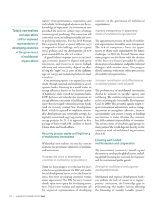 Today’s new realities
and aspirations
call for improved
representation of
developing countries
in the governance
of multilateral
organizations
support from governments, corporations and
individuals. Technological advances and better
knowledge of impacts on the environment have
provided the tools to correct ways of living,
consuming and producing. This correction will
come with a cost, including inevitable job losses
in polluting industries. But the 2015 Human
Development Report exposed different ways
to respond to this challenge, such as targeted
social policies and the development of new
professional skills for affected workers.77
A good balance requires access to technol-
ogy, economic incentives aligned with green
investment, and resources to invest. Indeed,
efficiency and sustainability depend on iden-
tifying the “right” social costs of the different
types of energy and on tackling failures in cred-
it markets.
One promising option is to expand access to
credit through national and multilateral devel-
opment banks. Germany is a world leader in
energy efficiency thanks to the decisive action
of Germany’s state-owned development bank,
KfW. Its loans and subsidies for investment in
energy-efficiency measures in buildings and in-
dustry have leveraged voluminous private funds.
And the recently created New Development
Bank, which is expected to emphasize sustain-
able development and renewable energy, has
explicitly committed to giving priority to clean
energy projects. In 2016 it approved its first
package of loans worth $811 million to Brazil,
China, India and South Africa.
Assuring greater equity and legitimacy
of multilateral institutions
With today’s new realities the time has come to
examine the governance structures of multilat-
eral institutions.
Increase the voice of developing
countries in multilateral organizations
There has been progress over the last few years
with the recapitalization of the IMF and multi-
lateral development banks to face the financial
crisis, but most developing countries remain
under-represented. The UN Security Council
should open more space for developing coun-
tries. Today’s new realities and aspirations call
for improved representation of developing
countries in the governance of multilateral
organizations.
Improve transparency in appointing
heads of multilateral organizations
The appointment process of heads of multilat-
eral organizations should be more transparent.
The lack of transparency limits the oppor-
tunity to shape each organization for future
challenges. In 2016 the United Nations made
some progress on this front, with the election
of the Secretary-General preceded by public
declarations of candidacies and public informal
dialogues with member states. This progress
should continue with more robust processes in
all multilateral organizations.
Increase coordination and effectiveness
to achieve people-centred goals
The performance of multilateral institutions
should be assessed on people’s agency and
well-being. The multilateral system is commit-
ted to achieving the Sustainable Development
Goals by 2030. This powerful agenda might re-
quire institutional adjustments, such as reshap-
ing entities to strengthen coherence, increase
accountability and ensure synergy, or binding
mechanisms to make effective the common
but differentiated responsibility of countries.
The advancement of disadvantaged groups in
many parts of the world depends heavily on the
consistent work of multilateral organizations
(box 5.8).
Ensuring well funded
multilateralism and cooperation
The international community should expand
the resource envelope for global action, includ-
ing global financing for national development
and for institutional public goods.
Strengthen multilateral and regional
development banks
Multilateral and regional development banks
can address the lack of resources to support
poverty eradication, the knowledge gaps in
policymaking, the market failures affecting
the financing of socially valuable projects
152 | HUMAN DEVELOPMENT REPORT 2016
 