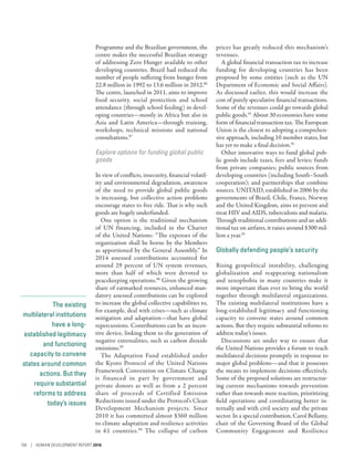 The existing
multilateral institutions
have a long-
established legitimacy
and functioning
capacity to convene
states around common
actions. But they
require substantial
reforms to address
today’s issues
Programme and the Brazilian government, the
centre makes the successful Brazilian strategy
of addressing Zero Hunger available to other
developing countries. Brazil had reduced the
number of people suffering from hunger from
22.8 million in 1992 to 13.6 million in 2012.86
The centre, launched in 2011, aims to improve
food security, social protection and school
attendance (through school feeding) in devel-
oping countries—mostly in Africa but also in
Asia and Latin America­—­through training,
workshops, technical missions and national
consultations.87
Explore options for funding global public
goods
In view of conflicts, insecurity, financial volatil-
ity and environmental degradation, awareness
of the need to provide global public goods
is increasing, but collective action problems
encourage states to free ride. That is why such
goods are hugely underfunded.
One option is the traditional mechanism
of UN financing, included in the Charter
of the United Nations: “The expenses of the
organization shall be borne by the Members
as apportioned by the General Assembly.” In
2014 assessed contributions accounted for
around 29  percent of UN system revenues,
more than half of which were devoted to
peacekeeping operations.88
Given the growing
share of earmarked resources, enhanced man-
datory assessed contributions can be explored
to increase the global collective capabilities to,
for example, deal with crises­—­such as climate
mitigation and adaptation­—that have global
repercussions. Contributions can be an incen-
tive device, linking them to the generation of
negative externalities, such as carbon dioxide
emissions.89
The Adaptation Fund established under
the Kyoto Protocol of the United Nations
Framework Convention on Climate Change
is financed in part by government and
private donors as well as from a 2  percent
share of proceeds of Certified Emission
Reductions issued under the Protocol’s Clean
Development Mechanism projects. Since
2010 it has committed almost $360 million
to climate adaptation and resilience activities
in 61 countries.90
The collapse of carbon
prices has greatly reduced this mechanism’s
revenues.
A global financial transaction tax to increase
funding for developing countries has been
proposed by some entities (such as the UN
Department of Economic and Social Affairs).
As discussed earlier, this would increase the
cost of purely speculative financial transactions.
Some of the revenues could go towards global
public goods.91
About 30 economies have some
form of financial transaction tax. The European
Union is the closest to adopting a comprehen-
sive approach, including 10 member states, but
has yet to make a final decision.92
Other innovative ways to fund global pub-
lic goods include taxes, fees and levies; funds
from private companies; public sources from
developing countries (including South–South
cooperation); and partnerships that combine
sources. UNITAID, established in 2006 by the
governments of Brazil, Chile, France, Norway
and the United Kingdom, aims to prevent and
treat HIV and AIDS, tuberculosis and malaria.
Through traditional contributions and an addi-
tional tax on airfares, it raises around $300 mil-
lion a year.93
Globally defending people’s security
Rising geopolitical instability, challenging
globalization and reappearing nationalism
and xenophobia in many countries make it
more important than ever to bring the world
together through multilateral organizations.
The existing multilateral institutions have a
long-established legitimacy and functioning
capacity to convene states around common
actions. But they require substantial reforms to
address today’s issues.
Discussions are under way to ensure that
the United Nations provides a forum to reach
multilateral decisions promptly in response to
major global problems­—­and that it possesses
the means to implement decisions effectively.
Some of the proposed solutions are restructur-
ing current mechanisms towards prevention
rather than towards mere reaction, prioritizing
field operations and coordinating better in-
ternally and with civil society and the private
sector. In a special contribution, Carol Bellamy,
chair of the Governing Board of the Global
Community Engagement and Resilience
156 | HUMAN DEVELOPMENT REPORT 2016
 