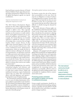 The international
community should
be able to act in
cases of evident
deterioration of human
conditions, particularly
in crisis situations
Fund and former executive director of United
Nations Children’s Fund, argues that prevent-
ing violent extremism has worked its way onto
the global development agenda (see special
contribution).
Improve mechanisms to ensure an
adequate response to crisis
The 2014 Human Development Report
pointed out that today’s fragmented global
institutions are not accountable or fast-­acting
enough to address crises. They typically
work in an ad hoc manner with neither the
mandate nor the resources to tackle modern
threats. Each global institution has its own
structural problems and drawbacks.94
For
example, the United Nations was founded
explicitly to uphold the collective security
of sovereign states, a structure that no longer
matches today’s security threats. It thus
suffers from structural legacies of the Cold
War­—­such as Security Council vetoes­—­that
restrict multilateral actions. Humanitarian
organizations, which are usually the first to
respond to human suffering in the aftermath
of natural disasters, see themselves restricted
in conflict prevention and resolution because
of their need to preserve absolute impartiality
towards the belligerents and nondiscrimina-
tion towards the victims. They may stay away
from peace processes in order to assure their
ability to continue their work in case conflict
prevention fails.95
Such problems highlight first, the need for
institutional adequacy and coherence, and
second, the need for commensurate resources
to tackle these modern threats. Global and
multilateral institutions require fundamental
reforms that can endow their international
efforts with both legitimacy and capacity­—­
boosting their means of implementation.
The international community should be able
to act in cases of evident deterioration of hu-
man conditions, particularly in crisis situations.
The 2014 Human Development Report argues
that the responsibility to protect should be ex-
panded beyond mass atrocities to include other
intense deprivations in the human security of
particular vulnerable groups.96
Strengthen global redress mechanisms
For human security the rule of law imposes
dual accountability on the state. First, the
state has an obligation to victims of violence
to bring perpetrators to justice. Second, when
agents of the state break the law they too must
be held to account. Yet it is precisely in war-
torn societies that the rule of law is absent and
difficult to rebuild, leaving the demand for
justice unmet.
That is why advocates of human rights saw
the establishment of the International Criminal
Court as one of their major victories. More
than a decade later the assessment is sobering.
Prosecutions have been few, slow and difficult,
with patchy support and cooperation from
member states. There is no clear evidence to
suggest that the court’s action has had a de-
terrent effect­—­and enhanced protection and
empowerment of victims. On the contrary, the
court has encountered severe resistance from
governments and local communities.97
In 2016
Burundi and South Africa announced their
withdrawal from it.98
Adequate, well equipped and well accepted
global redress mechanisms are indispensable for
resolving cross-broader issues, such as genocide,
ethnic cleansing, refugees, migrant workers, hu-
mans trafficked and claims on international or
territorial waters. Yet the international forums
for deliberating these shared global challenges
remain mired with historic deficits in partici-
pation and accountability. Global mechanisms
to deal with international crimes need to be
strengthened, by reasserting country com-
mitments to accountable, collective action at
the global level and by holding member states
accountable for compliance both in commit-
ments and in action.
Promoting greater and better
participation of global civil society
in multilateral processes
Greater people’s participation should be en-
sured in multilateral decisionmaking, making it
inclusive, equitable and truly global. It should
also be based on facts and reason, to produce
positive changes in policies.
Chapter 5  Transforming global institutions | 157
 