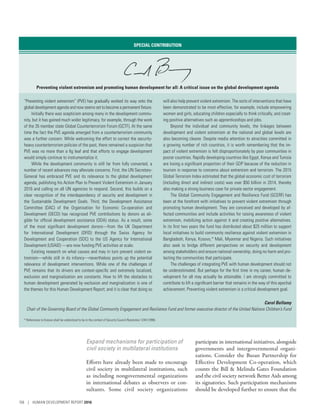 Expand mechanisms for participation of
civil society in multilateral institutions
Efforts have already been made to encourage
civil society in multilateral institutions, such
as including nongovernmental organizations
in international debates as observers or con-
sultants. Some civil society organizations
participate in international initiatives, alongside
governments and intergovernmental organi-
zations. Consider the Busan Partnership for
Effective Development Co-operation, which
counts the Bill  Melinda Gates Foundation
and the civil society network Better Aids among
its signatories. Such participation mechanisms
should be developed further to ensure that the
SPECIAL CONTRIBUTION
Preventing violent extremism and promoting human development for all: A critical issue on the global development agenda
“Preventing violent extremism” (PVE) has gradually worked its way onto the
global development agenda and now seems set to become a permanent fixture.
Initially there was scepticism among many in the development commu-
nity, but it has gained much wider legitimacy, for example, through the work
of the 35 member state Global Counterterrorism Forum (GCTF). At the same
time the fact the PVE agenda emerged from a counterterrorism community
was a further concern. While welcoming the effort to correct the security-
heavy counterterrorism policies of the past, there remained a suspicion that
PVE was no more than a fig leaf and that efforts to engage development
would simply continue to instrumentalize it.
While the development community is still far from fully converted, a
number of recent advances may alleviate concerns. First, the UN Secretary-
General has embraced PVE and its relevance to the global development
agenda, publishing his Action Plan to Prevent Violent Extremism in January
2016 and calling on all UN agencies to respond. Second, this builds on a
clear recognition of the interdependency of security and development in
the Sustainable Development Goals. Third, the Development Assistance
Committee (DAC) of the Organisation for Economic Co-operation and
Development (OECD) has recognized PVE contributions by donors as eli-
gible for official development assistance (ODA) status. As a result, some
of the most significant development donors—from the UK Department
for International Development (DFID) through the Swiss Agency for
Development and Cooperation (SDC) to the US Agency for International
Development (USAID) —are now funding PVE activities at scale.
Existing research on what causes and may in turn prevent violent ex-
tremism—while still in its infancy—nevertheless points up the potential
relevance of development interventions. While one of the challenges of
PVE remains that its drivers are context-specific and extremely localized,
exclusion and marginalization are constants. How to lift the obstacles to
human development generated by exclusion and marginalization is one of
the themes for this Human Development Report; and it is clear that doing so
will also help prevent violent extremism. The sorts of interventions that have
been demonstrated to be most effective, for example, include empowering
women and girls, educating children especially to think critically, and creat-
ing positive alternatives such as apprenticeships and jobs.
Beyond the individual and community levels, the linkages between
development and violent extremism at the national and global levels are
also becoming clearer. Despite media attention to atrocities committed in
a growing number of rich countries, it is worth remembering that the im-
pact of violent extremism is felt disproportionately by poor communities in
poorer countries. Rapidly developing countries like Egypt, Kenya and Tunisia
are losing a significant proportion of their GDP because of the reduction in
tourism in response to concerns about extremism and terrorism. The 2015
Global Terrorism Index estimated that the global economic cost of terrorism
(including direct and indirect costs) was over $50 billion in 2014, thereby
also making a strong business case for private sector engagement.
The Global Community Engagement and Resilience Fund (GCERF) has
been at the forefront with initiatives to prevent violent extremism through
promoting human development. They are conceived and developed by af-
fected communities and include activities for raising awareness of violent
extremism, mobilizing action against it and creating positive alternatives.
In its first two years the fund has distributed about $25 million to support
local initiatives to build community resilience against violent extremism in
Bangladesh, Kenya, Kosovo,* Mali, Myanmar and Nigeria. Such initiatives
also seek to bridge different perspectives on security and development
among stakeholders and ensure national ownership, doing no harm and pro-
tecting the communities that participate.
The challenges of integrating PVE with human development should not
be underestimated. But perhaps for the first time in my career, human de-
velopment for all may actually be attainable. I am strongly committed to
contribute to lift a significant barrier that remains in the way of this epochal
achievement. Preventing violent extremism is a critical development goal.
Carol Bellamy
Chair of the Governing Board of the Global Community Engagement and Resilience Fund and former executive director of the United Nations Children’s Fund
* References to Kosovo shall be understood to be in the context of Security Council Resolution 1244 (1999).
158 | HUMAN DEVELOPMENT REPORT 2016
 