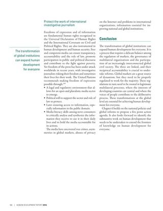 The transformation
of global institutions
can expand human
development
for everyone
Protect the work of international
investigative journalism
Freedoms of expression and of information
are fundamental human rights recognized in
the Universal Declaration of Human Rights
and the International Covenant on Civil and
Political Rights. They are also instrumental in
human development and human security. Free
and competent media can ensure transparency,
accountability and the rule of law, promote
participation in public and political discourse
and contribute to the fight against poverty.
Yet freedom of the press has been under attack
worldwide in recent years, with investigative
journalists risking their freedom and sometimes
their lives for their work. The United Nations
recommends making freedom of expression
possible through:109
•	 A legal and regulatory environment that al-
lows for an open and pluralistic media sector
to emerge.
•	 Political will to support the sector and rule of
law to protect.
•	 Laws ensuring access to information, espe-
cially information in the public domain.
•	 Media literacy skills among news consumers
to critically analyse and synthesize the infor-
mation they receive to use it in their daily
lives and to hold the media accountable for
its actions.
The media have uncovered war crimes, asym-
metries in global markets, abuses of privacy
on the Internet and problems in international
organizations, information essential for im-
proving national and global institutions.
Conclusion
The transformation of global institutions can
expand human development for everyone. It is
a process that requires a delicate balance among
the regulation of markets, the governance of
multilateral organizations and the participa-
tion of an increasingly interconnected global
civil society. The three are linked, and their
reciprocal accountability is crucial to under-
take reforms. Global markets are a great source
of dynamism, but they need to be properly
regulated to work for the majority. These reg-
ulations in turn need to be rooted in legitimate
multilateral processes, where the interests of
developing countries are central and where the
voices of people contribute to the deliberative
process. These transformations at the global
level are essential for achieving human develop-
ment for everyone.
Chapter 6 builds on the national policies and
global reforms to propose a five point action
agenda. It also looks forward to identify the
substantive work on human development that
needs to be undertaken to extend the frontiers
of knowledge on human development for
everyone..
160 | HUMAN DEVELOPMENT REPORT 2016
 