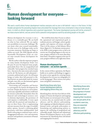 Human Development
Report 2016
Human Development for Everyone
6.
Chapter 6  Human development for everyone—looking forward | 163
Identifying those who
have been left out of
the progress in human
development and
mapping their locations
are not just parts of an
academic exercise,
they are essential
tasks for useful
advocacy and for
effective policymaking
Human development for everyone is not a
dream; it is a realizable goal. We can build
on what we have achieved. We can explore
new possibilities to overcome challenges. We
can attain what once seemed unattainable,
for what seem to be challenges today can be
overcome tomorrow. Realizing our hopes is
within our reach. The 2030 Agenda and the
Sustainable Development Goals are criti-
cal steps towards human development for
everyone.
But the reality is that the impressive progress
on many human development fronts over
the past 25 years has bypassed many people,
particularly those who are marginalized and
vulnerable. Such progress has enriched many
lives­—­but not to the same extent and certainly
not for all. The barriers are still substantial­—­
economic, political and social­—­for all human
beings to realize their full potential in life.
Such barriers are particularly stark for women
and girls, since they are discriminated against
just because of their gender.
Overcoming such inequality and barriers
is a prerequisite for human development for
everyone. Despite the barriers to universalism,
a more just, equitable and inclusive world must
be viewed as achievable. Particularly where the
financial and technological resources exist
to eliminate deprivations, the persistence of
such injustice is indefensible. A more equal
world calls for practical and immediate ac-
tion on three fronts. First is implementing
relevant measures from the range of available
policy options. Second is reforming global
governance with fairer multilateralism. And
third is refocusing on analytical issues, such as
disaggregated indicators, voice and autonomy
measures and qualitative assessments of human
development.
The world has fewer than 15 years to achieve
the aspirational and inspirational goals to
eradicate poverty, end hunger, achieve gender
equality and empower all women and girls.
Time is of the essence, as Sub-­Saharan Africa
shows (figure 6.1). To eliminate extreme pover-
ty by 2030, it must progress twice as fast as its
current rate. If nothing happens in the next six
years, progress will have to be more than three
times faster.1
If numbers stagnate in the next 11
years, progress will have to be eight times faster.
Human development for
everyone­—­an action agenda
In the context of these aspirations, the Report
builds on its analysis and findings to suggest a
five-point action agenda for ensuring human
development for everyone (see infographic 6.1
on the facing page). These actions cover policy
issues and global commitments.
Identifying those who face
human development deficits
and mapping where they are
Identifying those who have been left out of the
progress in human development and mapping
their locations are not just parts of an academ-
ic exercise, they are essential tasks for useful
advocacy and for effective policymaking.
Such mapping can help development activists
demand action and guide policymakers in
formulating and implementing policies to
improve the well-being of marginalized and
vulnerable people. National and subnational
Human Development Reports can be useful
instruments for identifying those left behind
and mapping their locations.
Human development for everyone­—­
looking forward
We want a world where human development reaches everyone and no one is left behind­—­now or in the future. In that
broader perspective the preceding chapters have articulated the message that since universalism is key to human develop-
ment, it is both an ethical imperative and a practical requirement. The human development journey will not be universal if
we leave anyone behind, and we cannot build a peaceful and prosperous world by excluding people on the path.
 