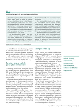 Gender equality
and women’s
empowerment
are fundamental
dimensions of human
development
A critical element of such a mapping exercise
is collecting relevant information and data.
Rather than traditional census and household
surveys, innovative data collection mechanisms­
—­such as administrative registries, as pursued
in some countries in Latin America and the
Caribbean­—­can be more effective (box 6.1).
Pursuing a range of available
policy options with coherence
Translating universalism from principle to
practice will have to go beyond mapping those
left out in the human development journey
and identifying the barriers they face. Pursuing
necessary policies and empowering those left
out are a must.
Human development for everyone requires
a multipronged set of national policy options
(see chapter 4): reaching those left out using
universal policies, pursuing measures for groups
with special needs, making human development
resilient and empowering those left out.
Keep in mind, however, that country situa-
tions differ and policy options have to be tai-
lored to each country. Policies in every country
have to be pursued in a coherent way through
multistakeholder engagement, local and subna-
tional adaptations and horizontal (across silos)
and vertical policy coherence (for international
and global consistency).
Closing the gender gap
Gender equality and women’s empowerment
are fundamental dimensions of human de-
velopment. With half of humanity lacking
equal progress in human development, human
development is not universal. This simple but
a powerful truth is often forgotten in the preoc-
cupation with average human progress.
Gender gaps exist in capabilities as well as
opportunities. As the 2016 Global Gender Gap
Report indicates, progress is still too slow for
realizing the full potential of half of humanity
within our lifetimes.2
On current trends East
Asia and the Pacific will take 111 years to close
just the economic gender gap (not to speak of
other gender gaps), and the Middle East and
North Africa, 356 years.
At a historic gathering in New York in
September 2015 some 80 world leaders com-
mitted to end discrimination against women by
2030 and announced concrete and measurable
national actions to kickstart rapid changes. The
commitments address the most pressing barri-
ers for women, such as increasing investment
in gender equality, reaching parity for women
at all levels of decisionmaking, eliminating
discriminatory legislation and tackling social
norms that perpetuate discrimination and vio-
lence against women. Now is the time to act on
what has been promised and agreed.
BOX 6.1
Administrative registries in Latin America and the Caribbean
Administrative registries collect multidimensional data
on such subjects as time use, income and subjective
well-being. A well known example is Brazil’s Cadastro
Único shared registry, which provides panel data on
the vulnerable population, defined as households earn-
ing half or less of a minimum wage per person or three
minimum wages in all. The database contains informa-
tion on the characteristics of the household and each
family member and on their social and economic circum-
stances and access to public services.
Run by Caixa Econômica Federal, a public bank,
the database covers about 78 million people, mainly to
assign benefits for Bolsa Família, the well known cash
transfer programme. It has increased the programme’s
outreach while mitigating the risk of data manipulation,
fraud and clientelism, for which Bolsa Família was ear-
lier criticized.
Other countries in Latin America and the Caribbean
have followed Brazil’s lead. The Dominican Republic’s
Single Beneficiary Selection System helps identify and
classify households eligible for social programmes. This
targeting mechanism has been key for channelling resourc-
es to the most vulnerable households, while also improving
the monitoring and evaluation of social policy programmes.
A single national database for determining eligibil-
ity has other benefits, such as preventing duplication
(otherwise people may receive benefits from several
programmes), reducing administrative costs across pro-
grammes and facilitating the monitoring of criteria for
time limits and graduation.
Source: Checchi and van der Werfhorst 2014; ILO 2014a; World Bank 2015c.
Chapter 6  Human development for everyone—looking forward | 165
 