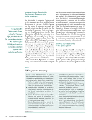 The Sustainable
Development Goals,
critical in their own
right, are also crucial
for human development
for everyone; the
2030 Agenda and the
human development
approach are
mutually reinforcing
Implementing the Sustainable
Development Goals and other
global agreements
The Sustainable Development Goals, critical
in their own right, are also crucial for human
development for everyone; the 2030 Agenda
and the human development approach are
mutually reinforcing. Further, achieving the
Sustainable Development Goals is an impor-
tant step for all human beings to realize their
full potential in life. In that context the focus
should be not only on people who are “just be-
hind and visible,” but also on those who are “far
behind and invisible.” Tracking and monitoring
the Sustainable Development Goals are thus
important to measure progress, identify gaps
in sustainable development and change policies
and implementation plans, if development
is off track. Her Excellency Angela Merkel,
chancellor of the Federal Republic of Germany,
argues that all of humanity will have to work
together towards realizing the inspirational
2030 Agenda (see special contribution).
The historic Paris Agreement on climate
change is the first to consider both developed
and developing countries in a common frame-
work, urging them all to make their best efforts
and reinforce their commitments in the coming
years (box 6.2). All parties should now report
regularly on their emissions and their efforts
to implement their commitments, submitting
to international review. On another front, the
New York Declaration, announced at the UN
Summit for Refugees in September 2016, con-
tains bold commitments to address the issues
facing refugees and migrants and to prepare for
future challenges (box 6.3). The international
community, national governments and all oth-
er parties must ensure that the agreements are
honoured, implemented and monitored.
Working towards reforms
in the global system
In today’s globalized world, national policies
for universal human development must be
complemented and supplemented by a global
system that is fair and that enriches human
development. The current architecture of the
global system has five glaring shortcomings:
the governance of economic globalization is
BOX 6.2
The Paris Agreement on climate change
The key outcomes of the Conference of the Parties of
the United Nations Framework Convention on Climate
Change were the Paris Agreement and a companion deci-
sion known as the 21st Session. Among their provisions:
•	 Reaffirm the goal of limiting global temperature in-
crease to well below 2°C above preindustrial levels,
while urging efforts to limit the increase to 1.5°C.
•	 Establish binding commitments by all parties to
make nationally determined contributions and pur-
sue domestic measures aimed at achieving the
contributions.
•	 Commit all countries to report regularly on their
emissions and progress in implementing and
achieving nationally determined contributions and
to undergo international review.
•	 Commit all countries to submit new nationally de-
termined contributions every five years, with the
clear expectation that they will represent progress
beyond the previous contributions.
•	 Reaffirm the binding obligations of developed coun-
tries under the United Nations Framework Conven-
tion on Climate Change to support the efforts of
developing countries, while encouraging voluntary
contributions by developing countries, too.
•	 Extend through 2025 the current goal of mobilizing
$100 billion a year in support by 2020 with a higher
goal to be set for the period after 2025.
•	 Extend a mechanism to address the loss and dam-
age resulting from climate change, which explicitly
will not involve or provide a basis for any liability or
compensation.
•	 Require parties engaging in international emissions
trading to avoid double counting.
•	 Call for a new mechanism, similar to the Clean De-
velopment Mechanism under the Kyoto Protocol,
that enables emission reductions in one country
to be counted towards another country’s nationally
determined contributions.
Source: UNFCCC 2015.
166 | HUMAN DEVELOPMENT REPORT 2016
 