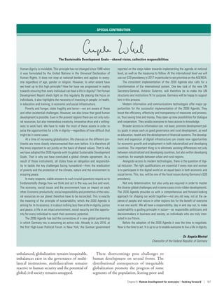 unbalanced, globalization remains inequitable,
imbalances exist in the governance of multi-
lateral institutions, multilateralism remains
reactive to human security and the potential of
global civil society remains untapped.
These shortcomings pose challenges to
human development on several fronts. The
distributional consequences of inequitable
globalization promote the progress of some
segments of the population, leaving poor and
SPECIAL CONTRIBUTION
The Sustainable Development Goals—shared vision, collective responsibilities
Human dignity is inviolable. This principle has not changed since 1948 when
it was formulated by the United Nations in the Universal Declaration of
Human Rights. It does not stop at national borders and applies to every-
one regardless of age, gender or religion. However, to what extent have
we lived up to this high principle? How far have we progressed in reality
towards ensuring that every individual can lead a life in dignity? The Human
Development Report sheds light on this regularly. By placing the focus on
individuals, it also highlights the necessity of investing in people: in health,
in education and training, in economic and social infrastructure.
Poverty and hunger, state fragility and terror­—­we are aware of these
and other existential challenges. However, we also know that good human
development is possible. Even in the poorest regions there are not only natu-
ral resources, but also tremendous creativity, innovative drive and a willing-
ness to work hard. We have to make the most of these assets in order to
seize the opportunities for a life in dignity­—­regardless of how difficult that
might be in some cases.
At a time of increasing globalization, life chances on the different con-
tinents are more closely interconnected than ever before. It is therefore all
the more important to act jointly on the basis of shared values. That is why
we have adopted the 2030 Agenda with its global Sustainable Development
Goals. That is why we have concluded a global climate agreement. As a
result of these instruments, all states have an obligation and responsibil-
ity to tackle the key challenges facing humankind­—­from the eradication
of poverty and the protection of the climate, nature and the environment to
ensuring peace.
In many respects, viable answers to such crucial questions require us to
fundamentally change how we think and act in the way we live and work.
The economy, social issues and the environment have an impact on each
other. Economic productivity, social responsibility and protection of the natu-
ral resources on our planet therefore have to be reconciled. This is exactly
the meaning of the principle of sustainability, which the 2030 Agenda is
aiming for. In its essence, it is about nothing less than a life in dignity, justice
and peace, a life in an intact environment, social security and the opportu-
nity for every individual to reach their economic potential.
The 2030 Agenda has laid the cornerstone of a new global partnership
in which Germany too is assuming an active role. Already in July 2016, at
the first High-Level Political Forum in New York, the German government
reported on the steps taken towards implementing the agenda at national
level, as well as the measures to follow. At the international level we will
use our G20 presidency in 2017 in particular to set priorities on the AGENDA.
The consistent implementation of the 2030 Agenda  also calls for a
transformation of the international system. One key task of the new UN
Secretary-General, António Guterres, will therefore be to make the UN
structures and institutions fit for purpose. Germany will be happy to support
him in this process.
Modern information and communications technologies offer major op-
portunities for the successful implementation of the 2030 Agenda. They
boost the efficiency, effectivity and transparency of measures and process-
es, thus saving time and money. They open up new possibilities for dialogue
and cooperation. They enable everyone to have access to knowledge.
Broader access to information can, not least, promote development pol-
icy goals in areas such as good governance and rural development, as well
as education, health and the development of financial systems. The develop-
ment and expansion of digital infrastructure can create new opportunities
for economic growth and employment in both industrialized and developing
countries. The important thing is to eliminate existing differences not only
between industrialized and developing countries, but also within developing
countries, for example between urban and rural regions.
Alongside access to modern technologies, there is the question of digi-
tal inclusion. The right qualifications are essential if every man and woman
is to participate in the digital world on an equal basis in both economic and
social terms. This, too, will be one of the focal issues during Germany’s G20
presidency.
Not only determination, but also unity are required in order to master
the diverse global challenges and in some cases crisis-ridden developments.
The 2030 Agenda provides us with a comprehensive and forward-looking
approach for shaping our world together­—­not any old way, not at the ex-
pense of people and nature in other regions but for the benefit of everyone
in our one world. We all have a responsibility, day in and day out, to make
sustainability a guiding principle in action­—­as responsible politicians and
decisionmakers in business and society, as individuals who are truly inter-
ested in our future.
Before the adoption of the 2030 Agenda it was the time to negotiate.
Now is the time to act. It is up to us to enable everyone to live a life in dignity.
Dr. Angela Merkel
Chancellor of the Federal Republic of Germany
Chapter 6  Human development for everyone—looking forward | 167
 