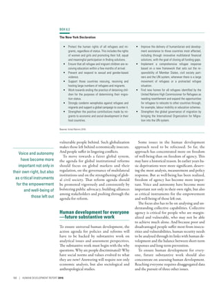 Voice and autonomy
have become more
important not only in
their own right, but also
as critical instruments
for the empowerment
and well-being of
those left out
vulnerable people behind. Such globalization
makes those left behind economically insecure.
And people suffer in lingering conflicts.
To move towards a fairer global system,
the agenda for global institutional reforms
should focus on global markets and their
regulation, on the governance of multilateral
institutions and on the strengthening of glob-
al civil society. That reform agenda should
be promoted vigorously and consistently by
bolstering public advocacy, building alliances
among stakeholders and pushing through the
agenda for reform.
Human development for everyone­
—­future substantive work
To ensure universal human development, the
action agenda for policies and reforms will
have to be backed by substantive work on
analytical issues and assessment perspectives.
The substantive work must begin with the why
questions. Why are people discriminated? Why
have social norms and values evolved to what
they are now? Answering will require not only
economic analysis, but also sociological and
anthropological studies.
Some issues in the human development
approach need to be refocused. So far, the
approach has concentrated more on freedom
of well-­being than on freedom of agency. This
may have a historical reason. In earlier years ba-
sic deprivations were more significant, deserv-
ing the most analysis, measurement and policy
response. But as well-being has been realized,
freedom of agency has become more impor-
tant. Voice and autonomy have become more
important not only in their own right, but also
as critical instruments for the empowerment
and well-being of those left out.
The focus also has to be on analysing and un-
derstanding collective capabilities. Collective
agency is critical for people who are margin-
alized and vulnerable, who may not be able
to achieve much alone. And because poor and
disadvantaged people suffer most from insecu-
rities and vulnerabilities, human security needs
to be analysed through its links with human de-
velopment and the balance between short-term
responses and long-term prevention.
To ensure human development for every-
one, future substantive work should also
concentrate on assessing human development.
Reaching everyone requires disaggregated data
and the pursuit of three other issues.
BOX 6.3
The New York Declaration
•	 Protect the human rights of all refugees and mi-
grants, regardless of status. This includes the rights
of women and girls and promoting their full, equal
and meaningful participation in finding solutions.
•	 Ensure that all refugee and migrant children are re-
ceiving education within a few months of arrival.
•	 Prevent and respond to sexual and gender-based
violence.
•	 Support those countries rescuing, receiving and
hosting large numbers of refugees and migrants.
•	 Work towards ending the practice of detaining chil-
dren for the purposes of determining their migra-
tion status.
•	 Strongly condemn xenophobia against refugees and
migrants and support a global campaign to counter it.
•	 Strengthen the positive contributions made by mi-
grants to economic and social development in their
host countries.
•	 Improve the delivery of humanitarian and develop-
ment assistance to those countries most affected,
including through innovative multilateral financial
solutions, with the goal of closing all funding gaps.
•	 Implement a comprehensive refugee response
based on a new framework that sets out the re-
sponsibility of Member States, civil society part-
ners and the UN system, whenever there is a large
movement of refugees or a protracted refugee
situation.
•	 Find new homes for all refugees identified by the
United Nations High Commissioner for Refugees as
needing resettlement and expand the opportunities
for refugees to relocate to other countries through,
for example, labour mobility or education schemes.
•	 Strengthen the global governance of migration by
bringing the International Organization for Migra-
tion into the UN system.
Source: United Nations 2016i.
168 | HUMAN DEVELOPMENT REPORT 2016
 