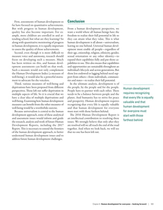 Human development
requires recognizing
that every life is equally
valuable and that
human development
for everyone must
start with those
farthest behind
First, assessments of human development so
far have focused on quantitative achievements.
But with progress in human development,
quality has also become important. For ex-
ample, more children are enrolled in and at-
tending school, but what are they learning? So
along with quantitative monitoring of progress
in human development, it is equally important
to assess the quality of those achievements.
Second, even though it is more difficult to
measure voice and autonomy, research should
focus on developing such a measure. Much
has been written on this, and human devel-
opment assessments can build on that work.
Such a measure would not only complement
the Human Development Index (a measure of
well-being), it would also be a powerful instru-
ment to advocate for the voiceless.
Third, various measures of well-being and
deprivations have been proposed from different
perspectives. Those left out suffer deprivation in
multiple aspects of life. So it is crucial that we
have a clear idea of multiple deprivations and
well-being. Examining how human development
measures can benefit from the other measures of
well-being would be a worthwhile exercise.
Because universalism is central to the human
development approach, some of these analytical
and assessment issues would inform and guide
the research, analysis and work of future Human
Development Reports, including the 2017
Report. This is necessary to extend the frontiers
of the human development approach, to better
understand human development issues and to
address future human development challenges.
Conclusion
From a human development perspective, we
want a world where all human beings have the
freedom to realize their full potential in life so
they can attain what they value. This is what
human development is all about­—­universalism,
leaving no one behind. Universal human devel-
opment must enable all people­—­regardless of
their age, citizenship, religion, ethnicity, gender,
sexual orientation or any other identity­—­to
expand their capabilities fully and put those ca-
pabilities to use. This also means that capabilities
and opportunities are sustainable throughout an
individual’s lifecycle and across generations. But
those less endowed or lagging behind need sup-
port from others­—­from individuals, communi-
ties and states­—­to realize their full potential.
In the ultimate analysis, development is of
the people, by the people and for the people.
People have to partner with each other. There
needs to be a balance between people and the
planet. And humanity has to strive for peace
and prosperity. Human development requires
recognizing that every life is equally valuable
and that human development for everyone
must start with those farthest behind.
The 2016 Human Development Report is
an intellectual contribution to resolving these
issues. We strongly believe that only after they
are resolved will we all reach the end of the road
together. And when we look back, we will see
that no one has been left out.
Chapter 6  Human development for everyone—looking forward | 169
 