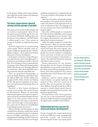 Human deprivations
are dynamic. Moving
above the low human
development threshold
does not necessarily
ensure that people
will be protected
from emerging and
future threats
for the greater visibility of the human develop-
ment approach and the Human Development
Report for the coming years.
Yet basic deprivations abound
among various groups of people
One person in nine in the world is hungry, and
one in three is malnourished.7
About 15 mil-
lion girls a year marry before age 18, one every
two seconds.8
Worldwide 18,000 people a day
die because of air pollution,9
and HIV infects
2  million people a year.10
Every minute an
average of 24 people are displaced from their
home.11
Such basic deprivations are common among
various groups. Women and girls, ethnic mi-
norities, indigenous peoples, persons with dis-
abilities, migrants­—­all are deprived in the basic
dimensions of human development.
In all regions women have a longer life expec-
tancy than do men, and in most regions girls’ ex-
pected years of schooling are similar to those of
boys. Yet in all regions women consistently have,
on average, a lower Human Development Index
(HDI) value than do men. The largest difference
is in South Asia, where the female HDI value is
20 percent lower than the male HDI value.
There are group-based disadvantages, as
shown in Nepal. Brahmans and Chhetris have
the highest HDI value (0.538), followed by
Janajatis (0.482), Dalits (0.434) and Muslims
(0.422). The greatest inequalities are in educa-
tion, with pronounced long-lasting effects on
capabilities.12
Shortfalls in basic human development
among various groups often persist because
of discrimination. Women are particularly
discriminated against with respect to opportu-
nities and end up with disadvantaged outcomes
(figure 3). In many societies women are dis-
criminated against with respect to productive
assets, such as the right to land and property.
As a result only 10–20 percent of landholders
in developing countries are women.13
Ethnic minorities and other groups are often
excluded from education, employment and ad-
ministrative and political positions, resulting in
poverty and higher vulnerability to crime, in-
cluding human trafficking. In 2012, 51 percent
of ethnic minorities in Viet Nam were living in
multidimensional poverty, compared with only
17 percent of Kinh or Hoa people, the ethnic
majority.14
More than 370 million self-identified indige-
nous peoples in 70 countries also face discrimi-
nation and exclusion in the legal framework, in
access to education in their own language and
in access to land, water, forests and intellectual
property rights.15
More than a billion people are estimated to
live with some form of disability and are among
the most marginalized in most societies. They
face stigma, discrimination and inaccessible
physical and virtual environments.16
Today 244 million people live outside their
home countries.17
Many are economic refugees
hoping to enhance their livelihoods and send
money back home. But many migrants, espe-
cially the world’s 65 million forcibly displaced
people, face extreme conditions­—­lacking jobs,
income and access to health care and social
services beyond emergency humanitarian as-
sistance. They often face harassment, animosity
and violence in host countries.
Human deprivations are also dynamic.
Moving above the low human development
threshold does not necessarily ensure that peo-
ple will be protected from emerging and future
threats. Even where people have more choices
than before, there may be threats to the security
of these choices.
Epidemics, violence, climate change and
natural disasters can quickly undermine the
progress of those who have moved out of
poverty. They can also generate new depriva-
tions. Millions of people around the world are
exposed to climate-related natural disasters,
droughts and associated food insecurities, sub-
sisting on degraded land.
The deprivations of the current generation
can carry over to the next generation. Parents’
education, health and income can greatly affect
the opportunities available to their children.
Substantial barriers persist for
universal human development
Groups of people who remain deprived may
be the most difficult to reach­—­geographically,
politically, socially and economically.
Surmounting the barriers may require greater
Overview | 5
 