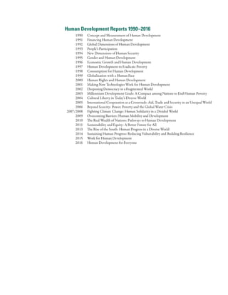 Human Development Reports 1990–2016
	 1990	 Concept and Measurement of Human Development
	 1991	 Financing Human Development
	 1992	 Global Dimensions of Human Development
	 1993	 People’s Participation
	 1994	 New Dimensions of Human Security
	 1995	 Gender and Human Development
	 1996	 Economic Growth and Human Development
	 1997	 Human Development to Eradicate Poverty
	 1998	 Consumption for Human Development
	 1999	 Globalization with a Human Face
	 2000	 Human Rights and Human Development
	 2001	 Making New Technologies Work for Human Development
	 2002	 Deepening Democracy in a Fragmented World
	 2003	 Millennium Development Goals: A Compact among Nations to End Human Poverty
	 2004	 Cultural Liberty in Today’s Diverse World
	 2005	 International Cooperation at a Crossroads: Aid, Trade and Security in an Unequal World
	 2006	 Beyond Scarcity: Power, Poverty and the Global Water Crisis
	 2007/2008	 Fighting Climate Change: Human Solidarity in a Divided World
	 2009	 Overcoming Barriers: Human Mobility and Development
	 2010	 The Real Wealth of Nations: Pathways to Human Development
	 2011	 Sustainability and Equity: A Better Future for All
	 2013	 The Rise of the South: Human Progress in a Diverse World
	 2014	 Sustaining Human Progress: Reducing Vulnerability and Building Resilience
	 2015	 Work for Human Development
	 2016	 Human Development for Everyone
 