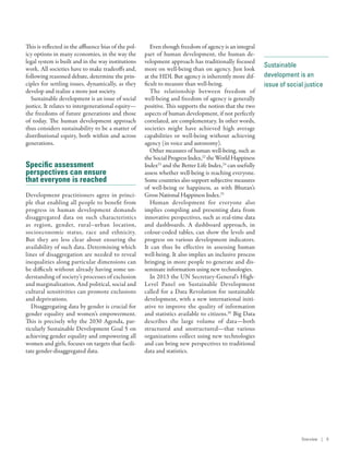 Sustainable
development is an
issue of social justice
This is reflected in the affluence bias of the pol-
icy options in many economies, in the way the
legal system is built and in the way institutions
work. All societies have to make tradeoffs and,
following reasoned debate, determine the prin-
ciples for settling issues, dynamically, as they
develop and realize a more just society.
Sustainable development is an issue of social
justice. It relates to intergenerational equity­—­
the freedoms of future generations and those
of today. The human development approach
thus considers sustainability to be a matter of
distributional equity, both within and across
generations.
Specific assessment
perspectives can ensure
that everyone is reached
Development practitioners agree in princi-
ple that enabling all people to benefit from
progress in human development demands
disaggregated data on such characteristics
as region, gender, rural–urban location,
socioeconomic status, race and ethnicity.
But they are less clear about ensuring the
availability of such data. Determining which
lines of disaggregation are needed to reveal
inequalities along particular dimensions can
be difficult without already having some un-
derstanding of society’s processes of exclusion
and marginalization. And political, social and
cultural sensitivities can promote exclusions
and deprivations.
Disaggregating data by gender is crucial for
gender equality and women’s empowerment.
This is precisely why the 2030 Agenda, par-
ticularly Sustainable Development Goal 5 on
achieving gender equality and empowering all
women and girls, focuses on targets that facili-
tate gender-disaggregated data.
Even though freedom of agency is an integral
part of human development, the human de-
velopment approach has traditionally focused
more on well-being than on agency. Just look
at the HDI. But agency is inherently more dif-
ficult to measure than well-being.
The relationship between freedom of
well-being and freedom of agency is generally
positive. This supports the notion that the two
aspects of human development, if not perfectly
correlated, are complementary. In other words,
societies might have achieved high average
capabilities or well-being without achieving
agency (in voice and autonomy).
Other measures of human well-being, such as
theSocialProgressIndex,22
theWorldHappiness
Index23
and the Better Life Index,24
can usefully
assess whether well-being is reaching everyone.
Some countries also support subjective measures
of well-being or happiness, as with Bhutan’s
Gross National Happiness Index.25
Human development for everyone also
implies compiling and presenting data from
innovative perspectives, such as real-time data
and dashboards. A dashboard approach, in
­colour-coded tables, can show the levels and
progress on various development indicators.
It can thus be effective in assessing human
well-being. It also implies an inclusive process
bringing in more people to generate and dis-
seminate information using new technologies.
In 2013 the UN Secretary-General’s High-
Level Panel on Sustainable Development
called for a Data Revolution for sustainable
development, with a new international initi-
ative to improve the quality of information
and statistics available to citizens.26
Big Data
describes the large volume of data­—­both
structured and unstructured­—­that various
organizations collect using new technologies
and can bring new perspectives to traditional
data and statistics.
Overview | 9
 