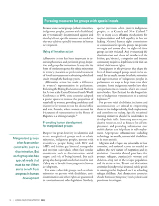 Marginalized groups
often face similar
constraints, such as
discrimination. But
each group also has
special needs that
must be met if they
are to benefit from
progress in human
development
Pursuing measures for groups with special needs
Because some social groups (ethnic minorities,
indigenous peoples, persons with disabilities)
are systematically discriminated against and
thereby left out, specific measures are needed so
they may achieve equitable outcomes in human
development.
Using affirmative action
Affirmative action has been important in re-
dressing historical and persistent group dispar-
ities and group discriminations. It may take the
form of enrolment quotas for ethnic minorities
in tertiary education or preferential treatment
of female entrepreneurs in obtaining subsidized
credit through the banking system.
Affirmative action has made a difference
in women’s representation in parliament.
Following the Beijing Declaration and Platform
for Action at the United Nations Fourth World
Conference in 1995, some countries adopted
a gender quota to increase the proportion of
seats held by women, providing confidence and
incentives for women to run for elected office
and win. Rwanda, where women account for
64 percent of representatives in the House of
Deputies, is a shining example.38
Promoting human development
for marginalized groups
Despite the great diversity in identities and
needs, marginalized groups such as ethnic
minorities, indigenous peoples, persons with
disabilities, people living with HIV and
AIDS, and lesbian, gay, bisexual, transgender
and intersex individuals often face similar
constraints, such as discrimination, social
stigma and risk of being harmed. But each
group also has special needs that must be met
if they are to benefit from progress in human
development.
For some vulnerable groups, such as ethnic
minorities or persons with disabilities, anti­
discrimination and other rights are guaranteed
in constitutions and other legislation. Similarly,
special provisions often protect indigenous
peoples, as in Canada and New Zealand.39
Yet in many cases effective mechanisms for
implementation and full equality in law are
lacking. National human rights commissions
or commissions for specific groups can provide
oversight and ensure that the rights of these
groups are not violated. And overcoming the
discrimination and abuse of members of the
lesbian, gay, bisexual, transgender and intersex
community requires a legal framework that can
defend their human rights.
Participation in the processes that shape the
lives of disadvantaged groups needs to be en-
sured. For example, quotas for ethnic minorities
and representation of indigenous peoples in
parliaments are ways to help them raise their
concerns. Some indigenous peoples have their
own parliaments or councils, which are consul-
tative bodies. New Zealand has the longest his-
tory of indigenous representation in a national
legislature.40
For persons with disabilities, inclusion and
accommodation are critical to empowering
them to live independently, find employment
and contribute to society. Specific vocational
training initiatives should be undertaken to
develop their skills. Increasing access to pro-
ductive resources, such as finance for self-em-
ployment, and providing information over
mobile devices can help them in self-employ-
ment. Appropriate infrastructure including
technology can enable persons with disabilities
to be more mobile.
Migrants and refugees are vulnerable in host
countries, and national actions are needed to
address the new nature of migration and its
evolution. Countries should pass laws that
protect refugees, particularly women and
children, a big part of the refugee population
and the main victims. Transit and destination
countries should provide essential public goods
in catering to the displaced, such as schooling
refugee children. And destination countries
should formulate temporary work policies and
provisions for refugees.
14 | HUMAN DEVELOPMENT REPORT 2016
 
