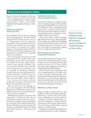 Progress in human
development often
stagnates or dissipates
if threatened by
shocks. Vulnerable and
marginalized people
are major victims
Making human development resilient
Progress in human development often stag-
nates or dissipates if threatened by shocks­
—­such as global epidemics, climate change,
natural disasters, violence and conflicts.
Vulnerable and marginalized people are major
victims.
Addressing epidemics,
shocks and risks
Much progress has been made in scaling up
antiretroviral therapy, but 18 million people
living with HIV still do not have access to
it.41
Young women, who may be exposed to
gender-based violence and have limited access
to information and health care, are among the
most exposed, as are prisoners, sex workers,
drug users and transgender people. Still, there
have been successes in reducing infection rates
among women and children and in expanding
their access to treatment.
In an increasingly interconnected world,
being prepared for possible health crises
has become a priority. The recent epidemic
of the Zika virus provides a good example.
Countries have reacted in different ways
to the spread of the Zika virus. Countries
with an ongoing virus transmission, such
as Colombia, the Dominican Republic,
Ecuador and Jamaica, have advised women to
postpone pregnancy.42
In Brazil a new mos-
quito strain was released to try to fight the
Zika virus, and members of the armed forc-
es were sent across the country to educate
people about mosquito control and to warn
them of the risks linked to the virus.43
More recently, the revised strategic re-
sponse plan designed by the World Health
Organization in collaboration with more than
60 partners focuses on research, detection, pre-
vention, and care and support.44
Building disaster resilience into policies and
programmes at all levels can reduce the risk
and mitigate the effects of disasters, particu-
larly for poor people. Innovative programmes
are at the heart of the Sendai Framework for
Disaster Risk Reduction endorsed by the UN
General Assembly following the 2015 Third
UN World Conference on Disaster Risk
Reduction.
Combating violence and
ensuring people’s security
The drivers of violence are complex and thus
call for a multipronged approach that includes
promoting the rule of law based on fairness and
zero tolerance for violence; strengthening local
governments, community policing and law
enforcement personnel in hotspots of violence;
and developing response and support services
to address violence and its victims.
Viable policy options include developing
high-quality infrastructure, improving public
transit in high-crime neighbourhoods, building
better housing in the poorest areas of cities and
providing socioeconomic alternatives to vio-
lence, particularly to young people, engaging
them in strengthening social cohesion.
Maintaining human well-being
in postconflict situations
On the political front transformation of insti-
tutions is key. It would ensure people’s security
through community policing, pursuing rapid
governance actions (such as faster caseload
processing) and reintegrating ex-combatants
by disarming and demobilizing them.
On the economic front reviving basic social
services, supporting work in the health sector
to cover many goals, initiating public works
programmes and formulating and implement-
ing targeted community-based programmes
(such as makeshift schools so that children do
not lose access education) are key for moving
forward on the development continuum.
Addressing climate change
Climate change jeopardizes the lives and
livelihoods of poor and marginalized people.
Addressing it requires three initial policy
measures. Putting a price on carbon pollution­
—­through an emissions trading system or a
carbon tax—brings down emissions and drives
investment into cleaner options. Approximately
40 countries and more than 20 cities, states and
provinces use carbon pricing.45
Taxing fuel, removing fossil fuel subsidies and
incorporating “social cost of carbon” regulations
Overview | 15
 
