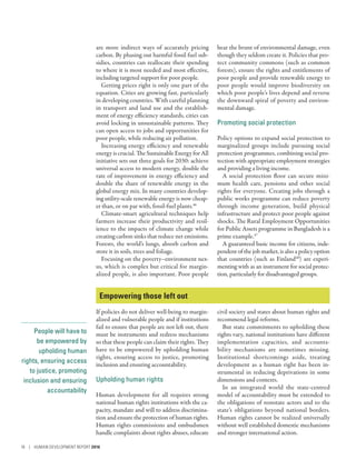 People will have to
be empowered by
upholding human
rights, ensuring access
to justice, promoting
inclusion and ensuring
accountability
are more indirect ways of accurately pricing
carbon. By phasing out harmful fossil fuel sub-
sidies, countries can reallocate their spending
to where it is most needed and most effective,
including targeted support for poor people.
Getting prices right is only one part of the
equation. Cities are growing fast, particularly
in developing countries. With careful planning
in transport and land use and the establish-
ment of energy efficiency standards, cities can
avoid locking in unsustainable patterns. They
can open access to jobs and opportunities for
poor people, while reducing air pollution.
Increasing energy efficiency and renewable
energy is crucial. The Sustainable Energy for All
initiative sets out three goals for 2030: achieve
universal access to modern energy, double the
rate of improvement in energy efficiency and
double the share of renewable energy in the
global energy mix. In many countries develop-
ing utility-scale renewable energy is now cheap-
er than, or on par with, fossil-fuel plants.46
Climate-smart agricultural techniques help
farmers increase their productivity and resil-
ience to the impacts of climate change while
creating carbon sinks that reduce net emissions.
Forests, the world’s lungs, absorb carbon and
store it in soils, trees and foliage.
Focusing on the ­poverty–environment nex-
us, which is complex but critical for margin-
alized people, is also important. Poor people
bear the brunt of environmental damage, even
though they seldom create it. Policies that pro-
tect community commons (such as common
forests), ensure the rights and entitlements of
poor people and provide renewable energy to
poor people would improve biodiversity on
which poor people’s lives depend and reverse
the downward spiral of poverty and environ-
mental damage.
Promoting social protection
Policy options to expand social protection to
marginalized groups include pursuing social
protection programmes, combining social pro-
tection with appropriate employment strategies
and providing a living income.
A social protection floor can secure mini-
mum health care, pensions and other social
rights for everyone. Creating jobs through a
public works programme can reduce poverty
through income generation, build physical
infrastructure and protect poor people against
shocks. The Rural Employment Opportunities
for Public Assets programme in Bangladesh is a
prime example.47
A guaranteed basic income for citizens, inde-
pendent of the job market, is also a policy option
that countries (such as Finland48
) are experi-
menting with as an instrument for social protec-
tion, particularly for disadvantaged groups.
Empowering those left out
If policies do not deliver well-being to margin-
alized and vulnerable people and if institutions
fail to ensure that people are not left out, there
must be instruments and redress mechanisms
so that these people can claim their rights. They
have to be empowered by upholding human
rights, ensuring access to justice, promoting
inclusion and ensuring accountability.
Upholding human rights
Human development for all requires strong
national human rights institutions with the ca-
pacity, mandate and will to address discrimina-
tion and ensure the protection of human rights.
Human rights commissions and ombudsmen
handle complaints about rights abuses, educate
civil society and states about human rights and
recommend legal reforms.
But state commitments to upholding these
rights vary, national institutions have different
implementation capacities, and accounta-
bility mechanisms are sometimes missing.
Institutional shortcomings aside, treating
development as a human right has been in-
strumental in reducing deprivations in some
dimensions and contexts.
In an integrated world the state-centred
model of accountability must be extended to
the obligations of nonstate actors and to the
state’s obligations beyond national borders.
Human rights cannot be realized universally
without well established domestic mechanisms
and stronger international action.
16 | HUMAN DEVELOPMENT REPORT 2016
 