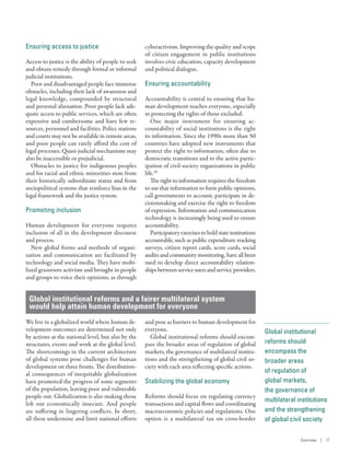 Global institutional
reforms should
encompass the
broader areas
of regulation of
global markets,
the governance of
multilateral institutions
and the strengthening
of global civil society
Ensuring access to justice
Access to justice is the ability of people to seek
and obtain remedy through formal or informal
judicial institutions.
Poor and disadvantaged people face immense
obstacles, including their lack of awareness and
legal knowledge, compounded by structural
and personal alienation. Poor people lack ade-
quate access to public services, which are often
expensive and cumbersome and have few re-
sources, personnel and facilities. Police stations
and courts may not be available in remote areas,
and poor people can rarely afford the cost of
legal processes. Quasi-judicial mechanisms may
also be inaccessible or prejudicial.
Obstacles to justice for indigenous peoples
and for racial and ethnic minorities stem from
their historically subordinate status and from
sociopolitical systems that reinforce bias in the
legal framework and the justice system.
Promoting inclusion
Human development for everyone requires
inclusion of all in the development discourse
and process.
New global forms and methods of organi-
zation and communication are facilitated by
technology and social media. They have mobi-
lized grassroots activism and brought in people
and groups to voice their opinions, as through
cyberactivism. Improving the quality and scope
of citizen engagement in public institutions
involves civic education, capacity development
and political dialogue.
Ensuring accountability
Accountability is central to ensuring that hu-
man development reaches everyone, especially
in protecting the rights of those excluded.
One major instrument for ensuring ac-
countability of social institutions is the right
to information. Since the 1990s more than 50
countries have adopted new instruments that
protect the right to information, often due to
democratic transitions and to the active partic-
ipation of civil society organizations in public
life.49
The right to information requires the freedom
to use that information to form public opinions,
call governments to account, participate in de-
cisionmaking and exercise the right to freedom
of expression. Information and communication
technology is increasingly being used to ensure
accountability.
Participatoryexercisestoholdstateinstitutions
accountable, such as public expenditure tracking
surveys, citizen report cards, score cards, social
audits and community monitoring, have all been
used to develop direct accountability relation-
ships between service users and service providers.
Global institutional reforms and a fairer multilateral system
would help attain human development for everyone
We live in a globalized world where human de-
velopment outcomes are determined not only
by actions at the national level, but also by the
structures, events and work at the global level.
The shortcomings in the current architecture
of global systems pose challenges for human
development on three fronts. The distribution-
al consequences of inequitable globalization
have promoted the progress of some segments
of the population, leaving poor and vulnerable
people out. Globalization is also making those
left out economically insecure. And people
are suffering in lingering conflicts. In short,
all these undermine and limit national efforts
and pose as barriers to human development for
everyone.
Global institutional reforms should encom-
pass the broader areas of regulation of global
markets, the governance of multilateral institu-
tions and the strengthening of global civil so-
ciety with each area reflecting specific actions.
Stabilizing the global economy
Reforms should focus on regulating currency
transactions and capital flows and coordinating
macroeconomic policies and regulations. One
option is a multilateral tax on cross-border
Overview | 17
 